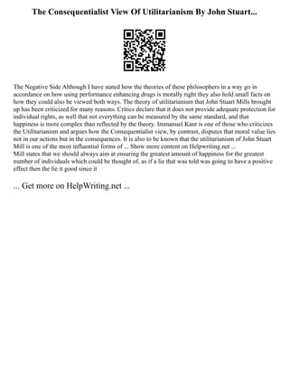 The Consequentialist View Of Utilitarianism By John Stuart...
The Negative Side Although I have stated how the theories of these philosophers in a way go in
accordance on how using performance enhancing drugs is morally right they also hold small facts on
how they could also be viewed both ways. The theory of utilitarianism that John Stuart Mills brought
up has been criticized for many reasons. Critics declare that it does not provide adequate protection for
individual rights, as well that not everything can be measured by the same standard, and that
happiness is more complex than reflected by the theory. Immanuel Kant is one of those who criticizes
the Utilitarianism and argues how the Consequentialist view, by contrast, disputes that moral value lies
not in our actions but in the consequences. It is also to be known that the utilitarianism of John Stuart
Mill is one of the most influential forms of ... Show more content on Helpwriting.net ...
Mill states that we should always aim at ensuring the greatest amount of happiness for the greatest
number of individuals which could be thought of, as if a lie that was told was going to have a positive
effect then the lie it good since it
... Get more on HelpWriting.net ...
 