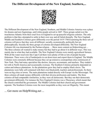The Different Development of the New England, Southern,...
The Different Development of the New England, Southern, and Middle Colonies America was a place
for dreams and new beginnings, until white people arrived in 1607. Three groups sailed over the
treacherous Atlantic from their cruel lives in England to set up peaceful religious colonies. The only
problem is that they attempted to settle in their own way and all failed dismally. The New England,
Middle and Southern Colonies grew differently over the period 1619 1760.Examining the three sets of
colonies will prove that they were all different: socially, economically, politically but not
philosophically. Socially the three groups of colonies developed differently. The New England
Colonies life was dominated by the Puritan religion. ... Show more content on Helpwriting.net ...
The three colonies all wanted to make money but they had to go about it in different ways. This was
mainly due to what they had available. The New England Colonies were mainly agricultural farmers.
With all the water reservoirs like Cape Cod there were plenty of fish so lots of people became
fishermen. There were a lot of lumberjacks to cut down trees and export them to England. The Middle
Colonies were extremely different because they set up extensive cosmopolitan cities reminiscent of
New York. They had many specialists like doctors, lawyers, accountants, and teachers. They traded a
lot with in North America and occasionally overseas. The Southern Colonies primarily depended on
cotton and tobacco plantations. As the plantations grew they had to employ black slaves. The
plantations were fully self contained with their own blacksmith, teachers and professionals. So there
were no big cities or towns. The main plantations traded directly with Europe via the Mississippi. The
three colonies all made money differently with their diverse professions and traders. The three
colonies all had comparable similarities, as they were all democratic. But they ran their democratic
government differently. For instance the New England Colonies was a Theocracy, which meant that
the church controlled the government. The Middle Colonies had their church and government
separate. The Southern Colonies were the most inequitable as they were an Oligarchy. This meant
... Get more on HelpWriting.net ...
 
