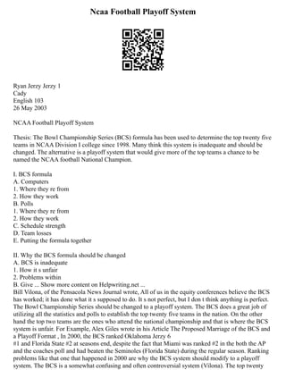 Ncaa Football Playoff System
Ryan Jerzy Jerzy 1
Cady
English 103
26 May 2003
NCAA Football Playoff System
Thesis: The Bowl Championship Series (BCS) formula has been used to determine the top twenty five
teams in NCAA Division I college since 1998. Many think this system is inadequate and should be
changed. The alternative is a playoff system that would give more of the top teams a chance to be
named the NCAA football National Champion.
I. BCS formula
A. Computers
1. Where they re from
2. How they work
B. Polls
1. Where they re from
2. How they work
C. Schedule strength
D. Team losses
E. Putting the formula together
II. Why the BCS formula should be changed
A. BCS is inadequate
1. How it s unfair
2. Problems within
B. Give ... Show more content on Helpwriting.net ...
Bill Vilona, of the Pensacola News Journal wrote, All of us in the equity conferences believe the BCS
has worked; it has done what it s supposed to do. It s not perfect, but I don t think anything is perfect.
The Bowl Championship Series should be changed to a playoff system. The BCS does a great job of
utilizing all the statistics and polls to establish the top twenty five teams in the nation. On the other
hand the top two teams are the ones who attend the national championship and that is where the BCS
system is unfair. For Example, Alex Giles wrote in his Article The Proposed Marriage of the BCS and
a Playoff Format , In 2000, the BCS ranked Oklahoma Jerzy 6
#1 and Florida State #2 at seasons end, despite the fact that Miami was ranked #2 in the both the AP
and the coaches poll and had beaten the Seminoles (Florida State) during the regular season. Ranking
problems like that one that happened in 2000 are why the BCS system should modify to a playoff
system. The BCS is a somewhat confusing and often controversial system (Vilona). The top twenty
 