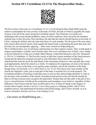 Section Of 1 Corinthians 12-13 In The Harpercollins Study...
The first section of the note on 1 Corinthians 12:12 13 in the HarperCollins Study Bible leads the
reader to contemplate the issue of unity in the body of Christ, the lack of which is arguably the origin
of most, if not all of the issues facing the Corinthian church. The Christians in Corinth were
challenged with several internal problems, many of which could have been solved by the members
seeking unity in their diversity. Paul introduces the idea that the church should function as the body of
Christ, valuing the abilities and roles that God chose for each member. The first part of the note states,
Like certain other ancient writers, Paul regards the human body as illustrating the point that unity and
diversity are not incompatible, applying ... Show more content on Helpwriting.net ...
The Corinthians had a way of self praise and boasting over their superior actions. They would speak in
tongues and prophecy in public not to benefit others who are in attendance but, in Paul s view, simply
to elevate themselves in the eyes of others (Bart Ehrman, A Brief Introduction to the New Testament,
p. 228). In 1 Corinthians 12, Paul lists the variety of gifts that various members of the church possess,
saying that the Spirit has assigned each gift to each individual. Paul wants the Corinthians to
understand that God has given the individuals in the community distinctive roles and gifts that, when
used appropriately, better the church as a whole. To emphasize the importance of unity in the church,
Paul writes, For just as the body is one and has many members, and all the members of the body,
though many, are one body, so it is with Christ (1 Cor 12:12). Paul shows how each member of the
church has imperative value, just as each part of the body is essential for it to work properly. The
Corinthians problem of boasting would fade away as soon as they acknowledge that there is value in
the diversity of the members of the church. God placed each person in the role that He intends for
them to fill and everyone must recognize His placement. Greater than all other gifts is the gift of love.
Love is crucial because it builds up the community and strengthens every believer, regardless of their
differences. Paul stresses that the most excellent gift is love, writing If I speak in the tongues of
mortals and of angels, but have not love, I am a noisy gong or a clanging cymbal. And if I have
prophetic powers, and understand all mysteries and all knowledge, and if I have all faith, so as to
remove mountains, but have not love, I am nothing (1 Cor
... Get more on HelpWriting.net ...
 