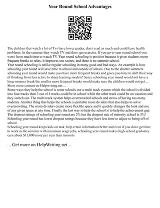 Year Round School Advantages
The children that watch a lot of Tvs have lower grades, don t read as much and could have health
problems. In the summer they watch TV and don t get exercise. If you go to year round school you
won t have much time to watch TV. Year round schooling is positive because it gives students more
frequent breaks to relax, it improves test scores, and there is no summer school.
Year round schooling is unlike regular schooling in many good and bad ways. An example is how
schooling year round will save time in school and outside of school. Due to the shorter summers
schooling year round would make you have more frequent breaks and gives you time to shift their way
of thinking from less active to sharp learning models! Sence schooling year round would not have a
long summer break the smaller more frequent breaks would make sure the children would not get ...
Show more content on Helpwriting.net ...
Some ways they help the school is some schools use a multi track system which the school is divided
into four tracks then 3 out of 4 tracks could be in school while the other track could be on vacation and
they switch out. The multi track system helps overcrowded schools and stress of having too many
students. Another thing that helps the schools is portable room dividers that also helps to solve
overcrowding. The room dividers create more flexible space and it quickly changes the look and use
of any given space at any time. Finally the last way to help the school is to help the achievement gap.
The dropout ratings of schooling year round are 2% but the dropout rate of minority school is 5%!
Schooling year round has lower dropout ratings because they have less time to adjust to being off of
school.
Schooling year round keeps kids on task, help retain information better and even if you don t get time
to work in the summer with minimum wage jobs, schooling year round makes high school graduates
earn about $11,000 more per year than minority
... Get more on HelpWriting.net ...
 