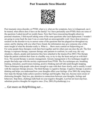 Post Traumatic Stess Disorder
Post traumatic stress disorder, or PTSD; what is it, what are the symptoms, how is it diagnosed, can it
be treated, what affects does it have on the family? As I have personally seen PTSD; these are some of
the questions I asked myself on weekly bases. Now that I have reoccurring thoughts about my
personal situations, I find myself asking some of the same questions after each deployment. I wonder I
am going to come back the man I was or come back an unrecognizable void. I have done extensive
research on the disorder to try to answer some of the questions that has plagued me throughout my
career, and by sharing with you what I have found, the information may give someone else a little
more insight of what the disorder really is. What is ... Show more content on Helpwriting.net ...
For some people these therapies work their best together and for others just one does the job. The first
therapy is exposure therapy, exposure therapy asks patients to confront, in a safe way, the very
situations, objects, people and memories they have attached to the trauma (Foa 2001) This therapy
helps the patient confront their fears in a healthy way, to try to slay the beast and get on with their
lives. The second therapy is anxiety management. Anxiety management is five techniques taught to
people that help cope with the anxiety experienced from PTSD. The five techniques are, breathing
training, relaxation, assertiveness training, positive thinking and self talk [and] thought stopping.
These techniques help people calm down enough to cope with their fears slowly, and is usually is used
with the exposure therapy process. The third therapy is cognitive therapy. Cognitive therapy is positive
thinking and helps you understand how your thoughts affect your feelings. (Foa 2001) By using these
four steps the therapy helps achieve positive feelings and thoughts. Step one, become more aware of
distressing thoughts. Step two, pay attention to connections between your thoughts, feelings and
behaviors. Step three, challenge (talk back to) your negative thoughts. Last but not least step four,
substitute positive thoughts for negative ones. (Foa, 2001) Psychotherapy is a
... Get more on HelpWriting.net ...
 