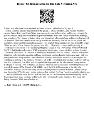 Impact Of Romanticism In The Late Victorian Age
I was a man who stood in the symbolic relations to the art and culture of my age. 1
The late Victorian age saw a revolution in the sphere of art and literature. John Ruskin, Matthew
Arnold, Walter Pater, and Oscar Wilde were among the most influential art and literary critics of the
yellow nineties. They baffled the British opinion with their brand new stance on literature, paintings,
and sculptures. They turned criticism into a new form of art, which redefined and theorised art as well
as literature. Their new theories were utterly modern and absolutely new for the period, which has
come to be known as the English Renaissance. This English Renaissance of Art was defined by Oscar
Wilde as: a sort of new birth of the spirit of man, like ... Show more content on Helpwriting.net ...
The Blackwood s edition of the Edinburgh Magazine issued in July 1889 carried Wilde s Portrait of
Mr W.H, but Blackwood wrote to Wilde suggesting that the story be reprinted in a volume from the
Tales from Blackwood s.9 To which Wilde replied that the text was too literary. 10 Wilde had another
idea for a collections of essays that had been written and published earlier in the same year: will you
compromise and bring it out in a special volume of essays and studies by me? As a frontispiece we
will have an etching of the fictitious Portrait of Mr W.H, 11 while the other studies The Decay of lying
and Pen, poison and Pencil had both been published in periodicals the Nineteenth Century and the
Fortnight in January 1889. Wilde had yet another intention for his essays and wanted to published an
extended version of The Portrait of Mr W.H by itself. In 1890 Wilde returned to the idea of a
collections of essays with a new essay, which had been published in the Nineteenth Century in July
and September 1890, this essay in two parts was first entitled The True Function and value of criticism
12 and would later be know as The Critic as Artist. In 1885 Wilde revised an essay originally called
Shakespeare and Stage Costume and turned it into The Truth of Masks. Intentions thus came into
being, but not to Wilde s satisfaction, he
... Get more on HelpWriting.net ...
 