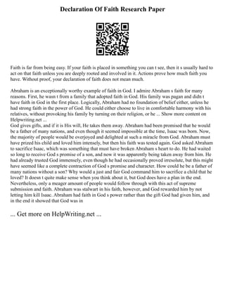 Declaration Of Faith Research Paper
Faith is far from being easy. If your faith is placed in something you can t see, then it s usually hard to
act on that faith unless you are deeply rooted and involved in it. Actions prove how much faith you
have. Without proof, your declaration of faith does not mean much.
Abraham is an exceptionally worthy example of faith in God. I admire Abraham s faith for many
reasons. First, he wasn t from a family that adopted faith in God. His family was pagan and didn t
have faith in God in the first place. Logically, Abraham had no foundation of belief either, unless he
had strong faith in the power of God. He could either choose to live in comfortable harmony with his
relatives, without provoking his family by turning on their religion, or he ... Show more content on
Helpwriting.net ...
God gives gifts, and if it is His will, He takes them away. Abraham had been promised that he would
be a father of many nations, and even though it seemed impossible at the time, Isaac was born. Now,
the majority of people would be overjoyed and delighted at such a miracle from God. Abraham must
have prized his child and loved him intensely, but then his faith was tested again. God asked Abraham
to sacrifice Isaac, which was something that must have broken Abraham s heart to do. He had waited
so long to receive God s promise of a son, and now it was apparently being taken away from him. He
had already trusted God immensely, even though he had occasionally proved irresolute, but this might
have seemed like a complete contraction of God s promise and character. How could he be a father of
many nations without a son? Why would a just and fair God command him to sacrifice a child that he
loved? It doesn t quite make sense when you think about it, but God does have a plan in the end.
Nevertheless, only a meager amount of people would follow through with this act of supreme
submission and faith. Abraham was stalwart in his faith, however, and God rewarded him by not
letting him kill Isaac. Abraham had faith in God s power rather than the gift God had given him, and
in the end it showed that God was in
... Get more on HelpWriting.net ...
 