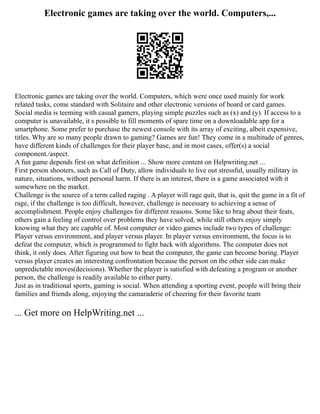 Electronic games are taking over the world. Computers,...
Electronic games are taking over the world. Computers, which were once used mainly for work
related tasks, come standard with Solitaire and other electronic versions of board or card games.
Social media is teeming with casual gamers, playing simple puzzles such as (x) and (y). If access to a
computer is unavailable, it s possible to fill moments of spare time on a downloadable app for a
smartphone. Some prefer to purchase the newest console with its array of exciting, albeit expensive,
titles. Why are so many people drawn to gaming? Games are fun! They come in a multitude of genres,
have different kinds of challenges for their player base, and in most cases, offer(s) a social
component./aspect.
A fun game depends first on what definition ... Show more content on Helpwriting.net ...
First person shooters, such as Call of Duty, allow individuals to live out stressful, usually military in
nature, situations, without personal harm. If there is an interest, there is a game associated with it
somewhere on the market.
Challenge is the source of a term called raging . A player will rage quit, that is, quit the game in a fit of
rage, if the challenge is too difficult, however, challenge is necessary to achieving a sense of
accomplishment. People enjoy challenges for different reasons. Some like to brag about their feats,
others gain a feeling of control over problems they have solved, while still others enjoy simply
knowing what they are capable of. Most computer or video games include two types of challenge:
Player versus environment, and player versus player. In player versus environment, the focus is to
defeat the computer, which is programmed to fight back with algorithms. The computer does not
think, it only does. After figuring out how to beat the computer, the game can become boring. Player
versus player creates an interesting confrontation because the person on the other side can make
unpredictable moves(decisions). Whether the player is satisfied with defeating a program or another
person, the challenge is readily available to either party.
Just as in traditional sports, gaming is social. When attending a sporting event, people will bring their
families and friends along, enjoying the camaraderie of cheering for their favorite team
... Get more on HelpWriting.net ...
 