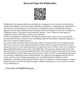 Research Paper On Widdershins
Widdershins is the opposite direction as the path the sun appears to move in when viewed from the
Northern Hemisphere. It can also be spelt withershins, widershins, or widderschynnes. Widdershins is
also known as counterclockwise, anti clockwise, or lefthandwise and is considered the direction
opposite from the usual. Walking around something and always keeping it to your left is walking in a
widdershin motion. The German word widersinin ( against + sense ) shares the same origin as
widdershins. The Lowland Scots used the term commonly.
In Wicca and Paganism, widdershins is the opposite direction that a circle is cast; it is instead the
direction that the circle is closed. For sun worshiping traditions and cultures, widdershins appears to ...
Show more content on Helpwriting.net ...
It is such a strange word that doesn t really share origins or the general feel of its counterpart deosil.
The two are very easy to get switched around in your head; I have to imagine the hands on a clock
going from twelve to seven without passing six to make sure I have it correct. I once won a round of a
game called Balderdash because of the word widdershins. The game has odd and archaic terms that
the players have to write down plausible definitions of the word. One player then reads out the written
and real definitions and the others guess the correct one. I knew the term so I automatically got points.
In conclusion, widdershins means counterclockwise. It is opposite as the apparent direction the sun
travels in the sky in the Northern Hemisphere. It is considered bad luck in folklore to travel
widdershins, especially around churches and fairy rings. It is sometimes viewed as negative, wrong, or
against the norm. To work with negative energy, to banish something, or to close a circle are reasons
to use widdershins in
... Get more on HelpWriting.net ...
 