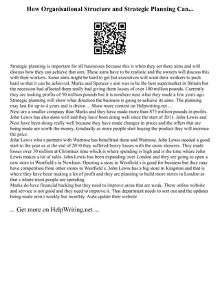 How Organisational Structure and Strategic Planning Can...
Strategic planning is important for all businesses because this is when they set there aims and will
discuss how they can achieve that aim. These aims have to be realistic and the owners will discuss this
with their workers. Some aims might be hard to get but executives will want their workers to push
hard so that it can be achieved. Marks and Spencer s aim was to be the best supermarket in Britain but
the recession had affected them really bad giving them losses of over 100 million pounds. Currently
they are making profits of 50 million pounds but it is nowhere near what they made a few years ago.
Strategic planning will show what direction the business is going to achieve its aims. The planning
may last for up to 4 years and is drawn ... Show more content on Helpwriting.net ...
Next are a smaller company than Marks and they have made more than 873 million pounds in profits.
John Lewis has also done well and they have been doing well since the start of 2011. John Lewis and
Next have been doing really well because they have made changes in prices and the offers that are
being made are worth the money. Gradually as more people start buying the product they will increase
the price.
John Lewis who s partners with Waitrose has benefitted them and Waitrose. John Lewis needed a good
start to the year as at the end of 2010 they suffered heavy losses with the snow showers. They made
losses over 30 million at Christmas time which is where spending is high and is the time where John
Lewis makes a lot of sales. John Lewis has been expanding over London and they are going to open a
new store in Westfield s in Newham. Opening a store in Westfield s is good for business but they may
have competition from other stores in Westfield s. John Lewis has a big store in Kingston and that is
where they have been making a lot of profit and they are planning to build more stores in London as
that s where most people are spending.
Marks do have financial backing but they need to improve areas that are weak. There online website
and service is not good and they need to improve it. That department needs to sort out and the updates
being made aren t weekly but monthly. Asda update their website
... Get more on HelpWriting.net ...
 