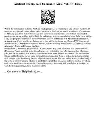 Artificial Intelligence ( Unmanned Aerial Vehicle ) Essay
Within the construction industry, Artificial Intelligence (AI) is beginning to take jobsites by storm. If
someone were to walk onto a jobsite today, someone in that location would be using AI. Current uses
of AI today span from mobile technology that supervision uses to man a jobsite to an actual robot
pouring concrete or welding a pipe. With the technology improvements being made daily, there will be
a day few people will consist of the workforce on the job, and the rest will be some sort of robotics.
Among the Artificial Intelligence being used or that will be the future are: Drones/UAV (Unmanned
Aerial Vehicle), SAM (Semi Automated Mason), robotic welding, Autonomous TMA (Truck Mounted
Attenuator) Truck, and Contour Crafting.
Drones/UAV (Unmanned Aerial Vehicle) A lot of people may think of drones, also known as UAV
(Unmanned Aerial Vehicle), as the toys children play with in the yard after opening their Christmas
gifts, but for the construction industry, it means so much more. Drones are capable of a multitude of
things, and for business owner s and clients, the most important thing is getting the job done sooner
with reduced costs. Previously, layouts of jobsites took weeks. The land had to be surveyed to verify if
the soil was appropriate and whether it needed to be graded or not. Areas had to be marked off where
each trade would store their material. Physical surveying of the area with tripods had to be done, as
well, for the specific layout and placement of the
... Get more on HelpWriting.net ...
 