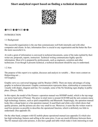 Short analytical report based on finding a technical document
�PAGE � �PAGE �8�
INTRODUCTION
1.1 Background
The successful organization is the one that communicates well both internally and with other
companies and clients. In fact, information flow is crucial to any organization and the better the flow
the more successful it is.
At work a great of information is convoyed in technical documents, some of the tasks tackled by their
writer are; proposals, reports, instruction. Technical writing communicates highly specific
information. Most of it is prepared by professionals, such as engineers, scientists and other
technicians. Even though it presents technical, a technical document should be easy to understand.
1.2 Aim
The purpose of this report is to explain, discusses and analysis in variable ... Show more content on
Helpwriting.net ...
4.0 Graphics
Graphic serve as a universal language said by Brucker (2002). There are many advantages of using
graphic in technical document. Graphic communication represents ideas, relationship or connections
visually with shapes, diagram and line. For example, some of the No Smoking signs display in public
place. (Dwyer, 2003).
In this report, the model of the Pioneer s operation manual was 8850MP model, which is the top range
car stereo head unit of Pioneer. The price in retail store is around AUD 800 and the unit contains many
high technology features, such as ipod compatibility and Bluetooth. Surprisingly, the operation manual
looks like a cheap heater or a fan operation manual. It used black and white color which shows bad
quality pictures, and the pictures are also very small to see. Moreover, it seem like the writers want to
used less pictures as possible to describes the operational function, which is definitely too little to
understand. (See appendix D).
On the other hand, compare with O2 mobile phone operational manual (see appendix E) which also
has high technology features and selling at the same price. It can see much difference between them.
The O2 manual used color pictures, it also have graph and table which make it look interesting to read
 
