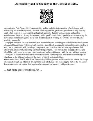 Accessibility and-or Usability in the Context of Web...
According to Pratt Nunes (2012), accessibility and/or usability in the context of web design and
computing are two closely related features. Their approaches, goals and guidelines closely overlap
each other, hence it is convenient to collectively consider them in web designing and content
development. However, it may be necessary to be specific sometimes especially when addressing the
issue of discrimination against those with disabilities or in defining the specific accessibility and
usability standards.
This paper addresses the synchronization of accessibility and usability particularly in the development
of accessible computer systems, which promotes usability of appropriate web content. Accessibility in
this case is concerned with ensuring a comparable user experience for all user regardless of their
ability and /or disability including age related impairments. This implies that an accessible system
should be easily understood, perceived, navigated and should interact with the user without barriers.
The access to information as well as access to efficient technology is a fundamental human right as
stipulated in the UN convention on the rights of people with disabilities.
On the other hand, Seffah, Gulliksen Desmarais (2005) argue that usability revolves around the design
of products which are effective, efficient and user satisfying. This is an integral part of the process of
human computer interaction that is primarily user centered so as to yield positive user
... Get more on HelpWriting.net ...
 