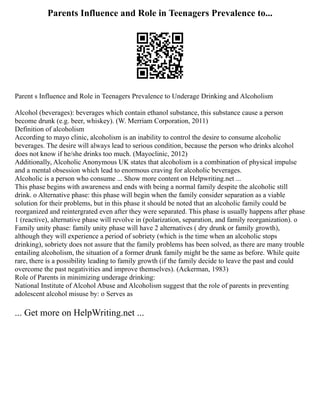 Parents Influence and Role in Teenagers Prevalence to...
Parent s Influence and Role in Teenagers Prevalence to Underage Drinking and Alcoholism
Alcohol (beverages): beverages which contain ethanol substance, this substance cause a person
become drunk (e.g. beer, whiskey). (W. Merriam Corporation, 2011)
Definition of alcoholism
According to mayo clinic, alcoholism is an inability to control the desire to consume alcoholic
beverages. The desire will always lead to serious condition, because the person who drinks alcohol
does not know if he/she drinks too much. (Mayoclinic, 2012)
Additionally, Alcoholic Anonymous UK states that alcoholism is a combination of physical impulse
and a mental obsession which lead to enormous craving for alcoholic beverages.
Alcoholic is a person who consume ... Show more content on Helpwriting.net ...
This phase begins with awareness and ends with being a normal family despite the alcoholic still
drink. o Alternative phase: this phase will begin when the family consider separation as a viable
solution for their problems, but in this phase it should be noted that an alcoholic family could be
reorganized and reintergrated even after they were separated. This phase is usually happens after phase
1 (reactive), alternative phase will revolve in (polarization, separation, and family reorganization). o
Family unity phase: family unity phase will have 2 alternatives ( dry drunk or family growth),
although they will experience a period of sobriety (which is the time when an alcoholic stops
drinking), sobriety does not assure that the family problems has been solved, as there are many trouble
entailing alcoholism, the situation of a former drunk family might be the same as before. While quite
rare, there is a possibility leading to family growth (if the family decide to leave the past and could
overcome the past negativities and improve themselves). (Ackerman, 1983)
Role of Parents in minimizing underage drinking:
National Institute of Alcohol Abuse and Alcoholism suggest that the role of parents in preventing
adolescent alcohol misuse by: o Serves as
... Get more on HelpWriting.net ...
 