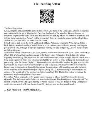 The True King Arthur
The True King Arthur
Kings, dragons, and great battles come to mind when you think of the Dark Ages. Another subject that
comes to mind is the great King Arthur. Everyone has heard of the so called King Arthur and his
infamous knights of the round table. The modern versions of King Arthur are just tales and myths told
to kids, but who is the true Arthur? Did he even exist? There are multiple suitors for the role of King
Arthur, but one man sticks out more than the others.
First, I want to talk about the myth and legends of King Arthur. According to Wyly, before Arthur s
birth, Britain was in the midst of a civil that was between numerous noblemen wanting land to gain
power (Wyly 18). Although there were noblemen warring for land and power, ... Show more content
on Helpwriting.net ...
Merlin then turned Arthur over to Sir Ector, to raise and love as his own with Ector s other son Sir Kay
(Wyly 20). While Arthur was being raised by Sir Ector, Uther fell deathly ill and died after a final
legendary battle (Wyly 21). Soon after the land went into another power struggle, but this time it was a
little more organized. There was a tournament held for all suitors to come and present their might and
potentially claim the throne (Wyly 21). Fortunately for Arthur his elder brother, Sir Kay, attended this
tournament, but forgot his sword at home (Wyly 22). In a panic Arthur searched for a sword for his
brother, and in this panic Arthur pulled the sword from the stone, which said the one who pulls the
sword from the stove is the true king of England (Wyly 22 23). Upon learning of this event and the
origins of the sword, all of the knights kneeled to him (Wyly 24). That is how Arthur reclaimed the
throne and began the legend of King Arthur.
Soon after, Arthur acquired a wife, Queen Guinevere, due to advice from Merlin and his knights
(Knowles 76). As it came to be Guinevere was the daughter of King Leodegrance, who also had The
Round Table (Knowles 76). Upon hearing of Arthur s desire to wed his daughter, King Leodegrance
sent Arthur the round table, one hundred and fifty knights, and his daughter (Knowles
... Get more on HelpWriting.net ...
 