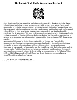 The Impact Of Media On Youtube And Facebook
Since the advent of the internet and the yearly increase in connectivity shrinking the digital divide,
information and media have become increasingly accessible to many more people. Our personal
consumption of media has become extremely tailored due to individualization. With web based mass
alternative media offer increased range, immediacy, and ease over traditional alternatives (Owens and
Palmer, 2003; p 339) we are given the opportunity to customize both our virtual and tangible
experience. The development of this multi modal communication can be seen by the plethora of online
media vehicles such as Youtube, Kickstarter, Indiegogo, Twitter, and Facebook; new unifications of
creators, large companies, and politicians have begun to utilize these mediums to fulfil their relevant
agendas.
An example of this would be the development of politics on Youtube and Facebook. The
communicative technology fosters more transparency and authenticity from politicians, inhibiting
their ability to control information/image while providing previously passive audiences the
opportunity to become active in both creating and sharing dialogue while challenging claims made in
the mass media. Politicians have discovered how to govern through social media, developing policy
support and managing public opinion via direct, unfiltered communication on YouTube (McMilan,
2015, pp 1 2). Politicians such as Donald Trump and Bernie Sanders are constantly being re
posted/blogged/tweeted and have become
... Get more on HelpWriting.net ...
 