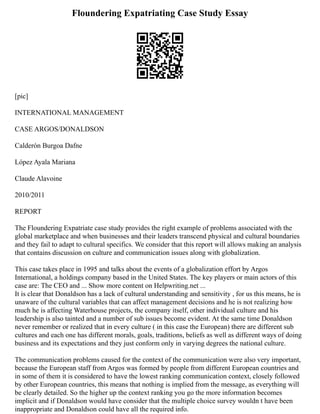 Floundering Expatriating Case Study Essay
[pic]
INTERNATIONAL MANAGEMENT
CASE ARGOS/DONALDSON
Calderón Burgoa Dafne
López Ayala Mariana
Claude Alavoine
2010/2011
REPORT
The Floundering Expatriate case study provides the right example of problems associated with the
global marketplace and when businesses and their leaders transcend physical and cultural boundaries
and they fail to adapt to cultural specifics. We consider that this report will allows making an analysis
that contains discussion on culture and communication issues along with globalization.
This case takes place in 1995 and talks about the events of a globalization effort by Argos
International, a holdings company based in the United States. The key players or main actors of this
case are: The CEO and ... Show more content on Helpwriting.net ...
It is clear that Donaldson has a lack of cultural understanding and sensitivity , for us this means, he is
unaware of the cultural variables that can affect management decisions and he is not realizing how
much he is affecting Waterhouse projects, the company itself, other individual culture and his
leadership is also tainted and a number of sub issues become evident. At the same time Donaldson
never remember or realized that in every culture ( in this case the European) there are different sub
cultures and each one has different morals, goals, traditions, beliefs as well as different ways of doing
business and its expectations and they just conform only in varying degrees the national culture.
The communication problems caused for the context of the communication were also very important,
because the European staff from Argos was formed by people from different European countries and
in some of them it is considered to have the lowest ranking communication context, closely followed
by other European countries, this means that nothing is implied from the message, as everything will
be clearly detailed. So the higher up the context ranking you go the more information becomes
implicit and if Donaldson would have consider that the multiple choice survey wouldn t have been
inappropriate and Donaldson could have all the required info.
 