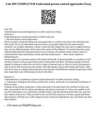 Unit 305 COMPLETED Understand person centred approaches Essay
Unit 305
Understand person centred approaches in adult social care settings.
Outcome 1
Understand person centred approaches in adult social care
1. Describe person centred approaches.
Person centred is about providing care and support that is centred or focused on the individual and
their needs. We are all individuals and just because two people might have the same medical
condition, for example, dementia, it doesn t mean that they require the same care or support because
they are two different people which means their needs will be different. You need to develop a clear
understanding about the individuals that you are working with and their needs, culture, means of
communication, likes and dislikes, family and other professional s ... Show more content on
Helpwriting.net ...
Social support or to maintain contact with family and friends. In general people are sociable, we will
attempt to relate to other people and develop a relationship with them. Sometimes people will need
support in relating to others this can be for a range of reasons such as, illness if social circumstances
may of meant that someone has lost contact with other people such as their family and friends, other
may have issues in making relationship and some may have had difficult or painful experiences which
have made them wary of becoming involved with others.
Outcome 2
Understand how to implement a person centred approach in an adult social care setting.
1. Explain how finding out the history, preferences, wishes, and needs of an individual contributes to
their care plan.
Finding out the history, preferences, wishes and needs of an individual will contribute to their care
plan, you would do this by asking and talking to the person concerned, or if they were unable to tell
you this information, you could speak with their family. Ask the individual about their life, and what
they used to work as etc, if they are able to tell you all of this, then you will learn a great deal about
them and this will help you to offer support to them in the most appropriate ways. Residents can often
find it hard to
... Get more on HelpWriting.net ...
 