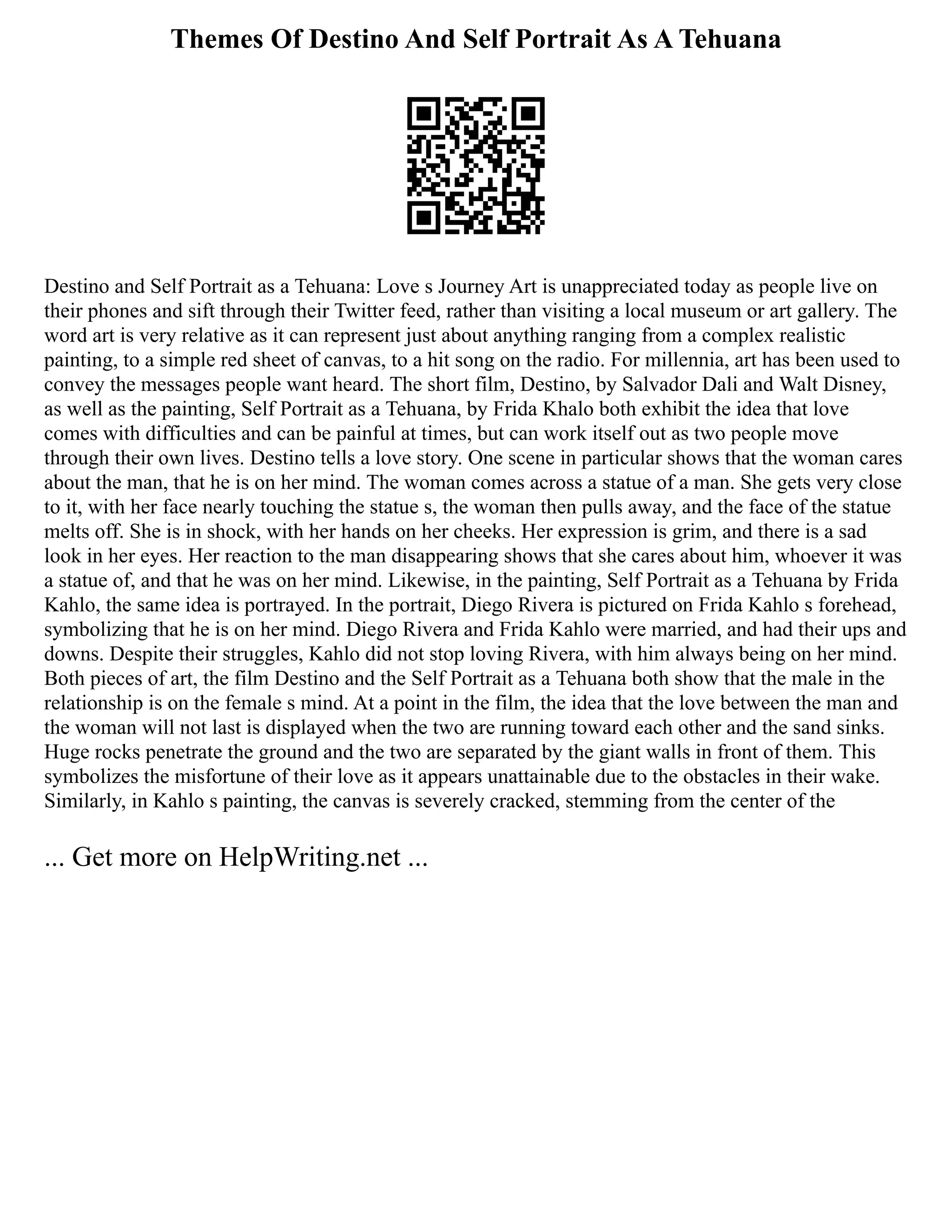 Themes Of Destino And Self Portrait As A Tehuana
Destino and Self Portrait as a Tehuana: Love s Journey Art is unappreciated today as people live on
their phones and sift through their Twitter feed, rather than visiting a local museum or art gallery. The
word art is very relative as it can represent just about anything ranging from a complex realistic
painting, to a simple red sheet of canvas, to a hit song on the radio. For millennia, art has been used to
convey the messages people want heard. The short film, Destino, by Salvador Dali and Walt Disney,
as well as the painting, Self Portrait as a Tehuana, by Frida Khalo both exhibit the idea that love
comes with difficulties and can be painful at times, but can work itself out as two people move
through their own lives. Destino tells a love story. One scene in particular shows that the woman cares
about the man, that he is on her mind. The woman comes across a statue of a man. She gets very close
to it, with her face nearly touching the statue s, the woman then pulls away, and the face of the statue
melts off. She is in shock, with her hands on her cheeks. Her expression is grim, and there is a sad
look in her eyes. Her reaction to the man disappearing shows that she cares about him, whoever it was
a statue of, and that he was on her mind. Likewise, in the painting, Self Portrait as a Tehuana by Frida
Kahlo, the same idea is portrayed. In the portrait, Diego Rivera is pictured on Frida Kahlo s forehead,
symbolizing that he is on her mind. Diego Rivera and Frida Kahlo were married, and had their ups and
downs. Despite their struggles, Kahlo did not stop loving Rivera, with him always being on her mind.
Both pieces of art, the film Destino and the Self Portrait as a Tehuana both show that the male in the
relationship is on the female s mind. At a point in the film, the idea that the love between the man and
the woman will not last is displayed when the two are running toward each other and the sand sinks.
Huge rocks penetrate the ground and the two are separated by the giant walls in front of them. This
symbolizes the misfortune of their love as it appears unattainable due to the obstacles in their wake.
Similarly, in Kahlo s painting, the canvas is severely cracked, stemming from the center of the
... Get more on HelpWriting.net ...
 
