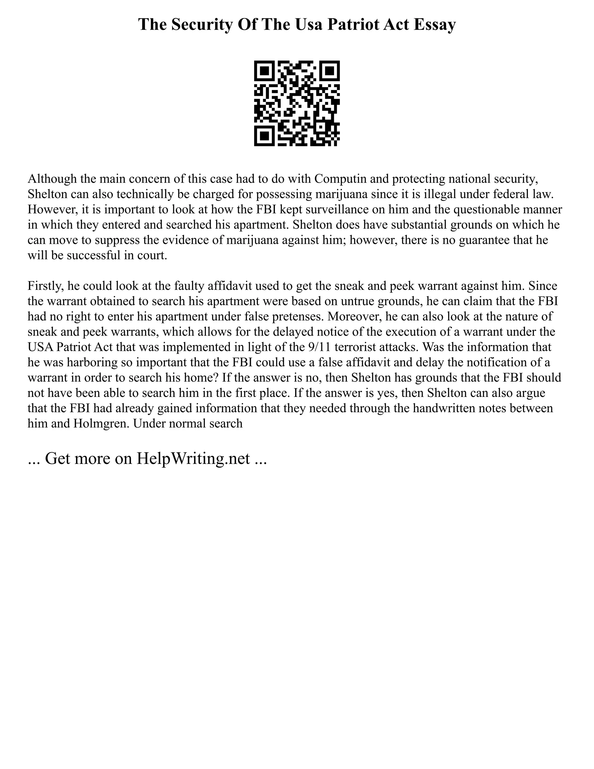 The Security Of The Usa Patriot Act Essay
Although the main concern of this case had to do with Computin and protecting national security,
Shelton can also technically be charged for possessing marijuana since it is illegal under federal law.
However, it is important to look at how the FBI kept surveillance on him and the questionable manner
in which they entered and searched his apartment. Shelton does have substantial grounds on which he
can move to suppress the evidence of marijuana against him; however, there is no guarantee that he
will be successful in court.
Firstly, he could look at the faulty affidavit used to get the sneak and peek warrant against him. Since
the warrant obtained to search his apartment were based on untrue grounds, he can claim that the FBI
had no right to enter his apartment under false pretenses. Moreover, he can also look at the nature of
sneak and peek warrants, which allows for the delayed notice of the execution of a warrant under the
USA Patriot Act that was implemented in light of the 9/11 terrorist attacks. Was the information that
he was harboring so important that the FBI could use a false affidavit and delay the notification of a
warrant in order to search his home? If the answer is no, then Shelton has grounds that the FBI should
not have been able to search him in the first place. If the answer is yes, then Shelton can also argue
that the FBI had already gained information that they needed through the handwritten notes between
him and Holmgren. Under normal search
... Get more on HelpWriting.net ...
 