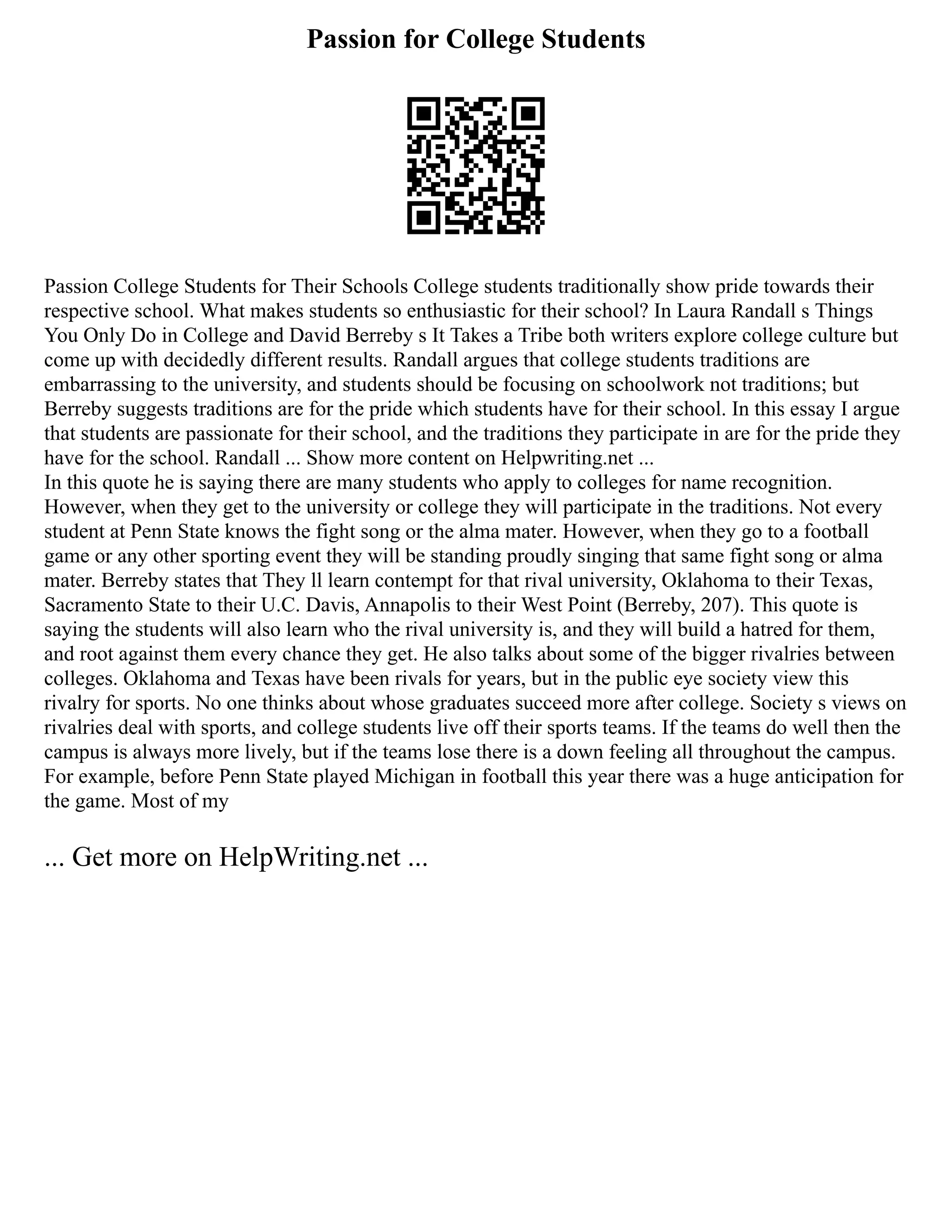 Passion for College Students
Passion College Students for Their Schools College students traditionally show pride towards their
respective school. What makes students so enthusiastic for their school? In Laura Randall s Things
You Only Do in College and David Berreby s It Takes a Tribe both writers explore college culture but
come up with decidedly different results. Randall argues that college students traditions are
embarrassing to the university, and students should be focusing on schoolwork not traditions; but
Berreby suggests traditions are for the pride which students have for their school. In this essay I argue
that students are passionate for their school, and the traditions they participate in are for the pride they
have for the school. Randall ... Show more content on Helpwriting.net ...
In this quote he is saying there are many students who apply to colleges for name recognition.
However, when they get to the university or college they will participate in the traditions. Not every
student at Penn State knows the fight song or the alma mater. However, when they go to a football
game or any other sporting event they will be standing proudly singing that same fight song or alma
mater. Berreby states that They ll learn contempt for that rival university, Oklahoma to their Texas,
Sacramento State to their U.C. Davis, Annapolis to their West Point (Berreby, 207). This quote is
saying the students will also learn who the rival university is, and they will build a hatred for them,
and root against them every chance they get. He also talks about some of the bigger rivalries between
colleges. Oklahoma and Texas have been rivals for years, but in the public eye society view this
rivalry for sports. No one thinks about whose graduates succeed more after college. Society s views on
rivalries deal with sports, and college students live off their sports teams. If the teams do well then the
campus is always more lively, but if the teams lose there is a down feeling all throughout the campus.
For example, before Penn State played Michigan in football this year there was a huge anticipation for
the game. Most of my
... Get more on HelpWriting.net ...
 