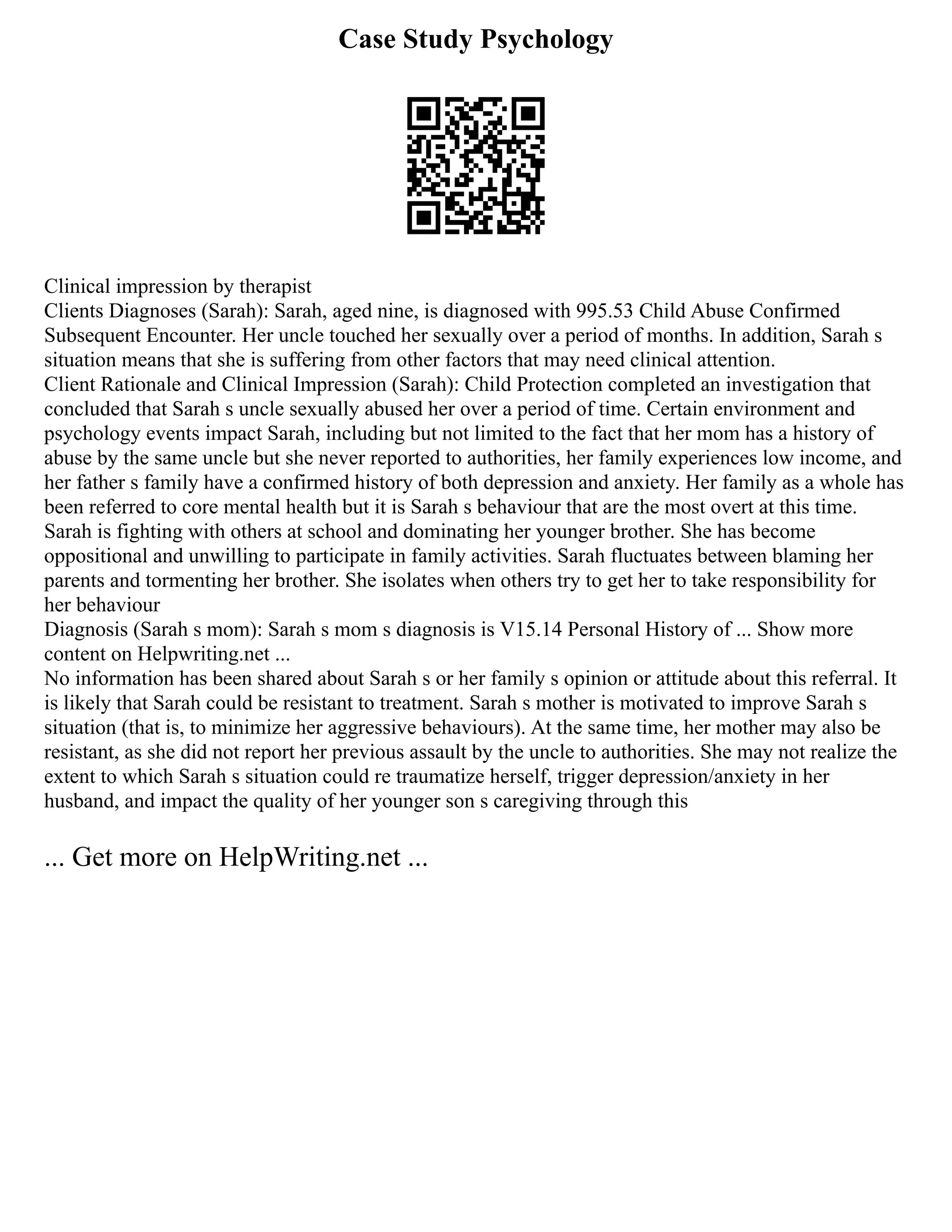 Case Study Psychology
Clinical impression by therapist
Clients Diagnoses (Sarah): Sarah, aged nine, is diagnosed with 995.53 Child Abuse Confirmed
Subsequent Encounter. Her uncle touched her sexually over a period of months. In addition, Sarah s
situation means that she is suffering from other factors that may need clinical attention.
Client Rationale and Clinical Impression (Sarah): Child Protection completed an investigation that
concluded that Sarah s uncle sexually abused her over a period of time. Certain environment and
psychology events impact Sarah, including but not limited to the fact that her mom has a history of
abuse by the same uncle but she never reported to authorities, her family experiences low income, and
her father s family have a confirmed history of both depression and anxiety. Her family as a whole has
been referred to core mental health but it is Sarah s behaviour that are the most overt at this time.
Sarah is fighting with others at school and dominating her younger brother. She has become
oppositional and unwilling to participate in family activities. Sarah fluctuates between blaming her
parents and tormenting her brother. She isolates when others try to get her to take responsibility for
her behaviour
Diagnosis (Sarah s mom): Sarah s mom s diagnosis is V15.14 Personal History of ... Show more
content on Helpwriting.net ...
No information has been shared about Sarah s or her family s opinion or attitude about this referral. It
is likely that Sarah could be resistant to treatment. Sarah s mother is motivated to improve Sarah s
situation (that is, to minimize her aggressive behaviours). At the same time, her mother may also be
resistant, as she did not report her previous assault by the uncle to authorities. She may not realize the
extent to which Sarah s situation could re traumatize herself, trigger depression/anxiety in her
husband, and impact the quality of her younger son s caregiving through this
... Get more on HelpWriting.net ...
 