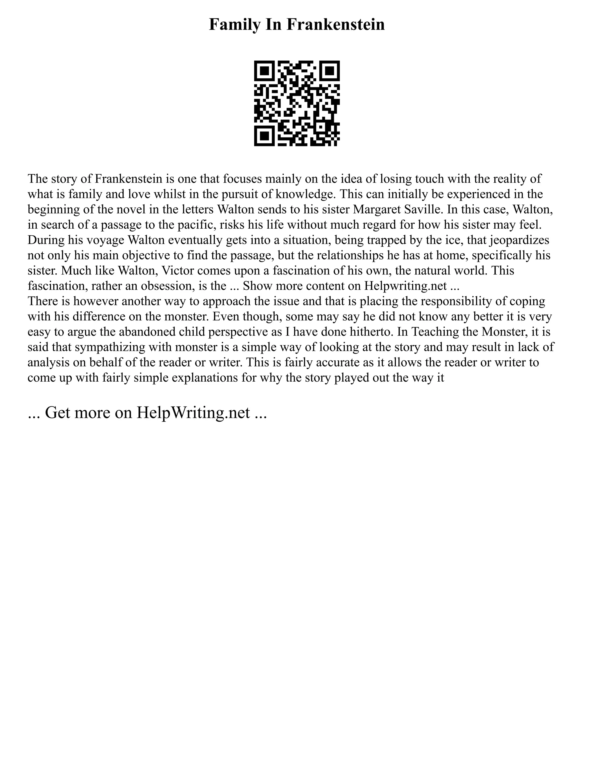 Family In Frankenstein
The story of Frankenstein is one that focuses mainly on the idea of losing touch with the reality of
what is family and love whilst in the pursuit of knowledge. This can initially be experienced in the
beginning of the novel in the letters Walton sends to his sister Margaret Saville. In this case, Walton,
in search of a passage to the pacific, risks his life without much regard for how his sister may feel.
During his voyage Walton eventually gets into a situation, being trapped by the ice, that jeopardizes
not only his main objective to find the passage, but the relationships he has at home, specifically his
sister. Much like Walton, Victor comes upon a fascination of his own, the natural world. This
fascination, rather an obsession, is the ... Show more content on Helpwriting.net ...
There is however another way to approach the issue and that is placing the responsibility of coping
with his difference on the monster. Even though, some may say he did not know any better it is very
easy to argue the abandoned child perspective as I have done hitherto. In Teaching the Monster, it is
said that sympathizing with monster is a simple way of looking at the story and may result in lack of
analysis on behalf of the reader or writer. This is fairly accurate as it allows the reader or writer to
come up with fairly simple explanations for why the story played out the way it
... Get more on HelpWriting.net ...
 