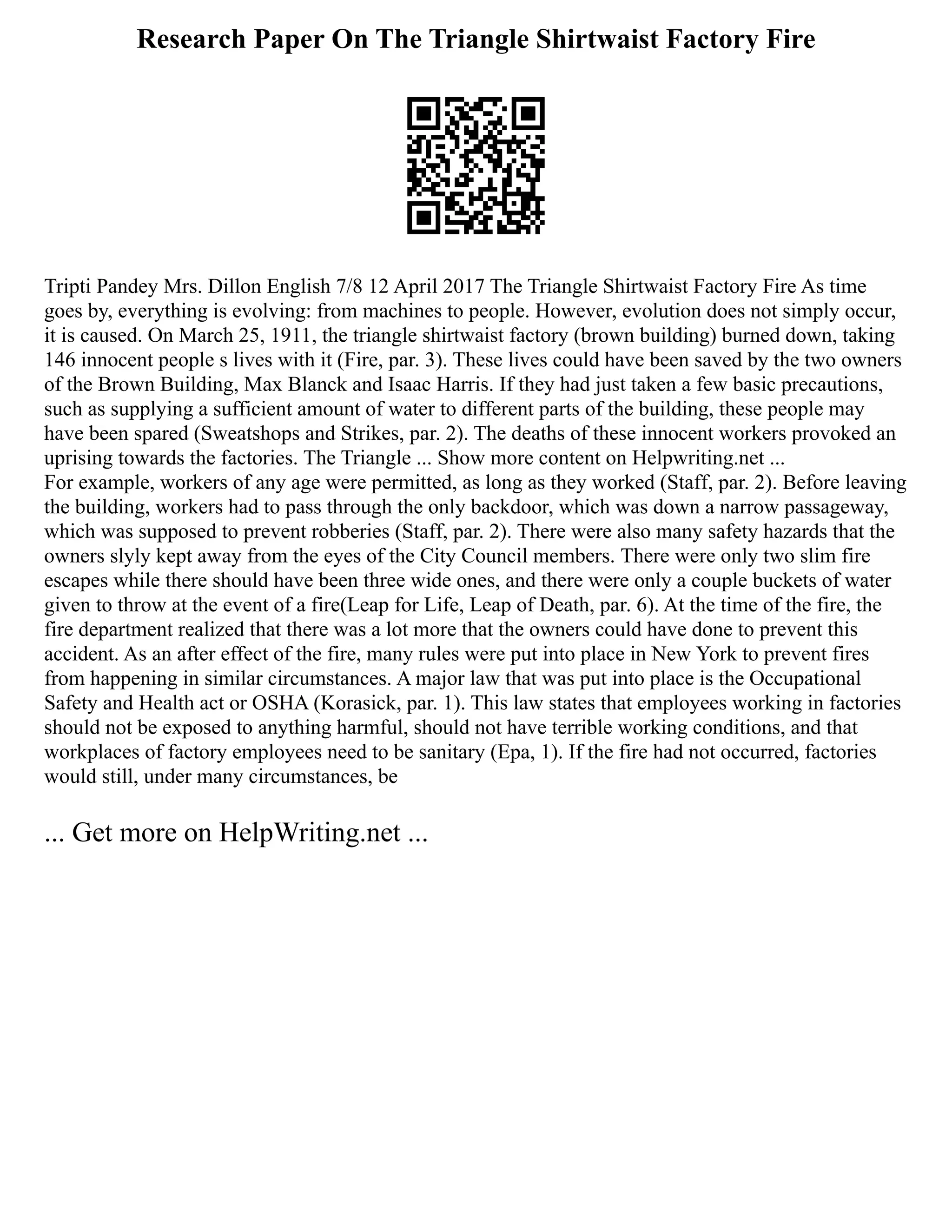 Research Paper On The Triangle Shirtwaist Factory Fire
Tripti Pandey Mrs. Dillon English 7/8 12 April 2017 The Triangle Shirtwaist Factory Fire As time
goes by, everything is evolving: from machines to people. However, evolution does not simply occur,
it is caused. On March 25, 1911, the triangle shirtwaist factory (brown building) burned down, taking
146 innocent people s lives with it (Fire, par. 3). These lives could have been saved by the two owners
of the Brown Building, Max Blanck and Isaac Harris. If they had just taken a few basic precautions,
such as supplying a sufficient amount of water to different parts of the building, these people may
have been spared (Sweatshops and Strikes, par. 2). The deaths of these innocent workers provoked an
uprising towards the factories. The Triangle ... Show more content on Helpwriting.net ...
For example, workers of any age were permitted, as long as they worked (Staff, par. 2). Before leaving
the building, workers had to pass through the only backdoor, which was down a narrow passageway,
which was supposed to prevent robberies (Staff, par. 2). There were also many safety hazards that the
owners slyly kept away from the eyes of the City Council members. There were only two slim fire
escapes while there should have been three wide ones, and there were only a couple buckets of water
given to throw at the event of a fire(Leap for Life, Leap of Death, par. 6). At the time of the fire, the
fire department realized that there was a lot more that the owners could have done to prevent this
accident. As an after effect of the fire, many rules were put into place in New York to prevent fires
from happening in similar circumstances. A major law that was put into place is the Occupational
Safety and Health act or OSHA (Korasick, par. 1). This law states that employees working in factories
should not be exposed to anything harmful, should not have terrible working conditions, and that
workplaces of factory employees need to be sanitary (Epa, 1). If the fire had not occurred, factories
would still, under many circumstances, be
... Get more on HelpWriting.net ...
 