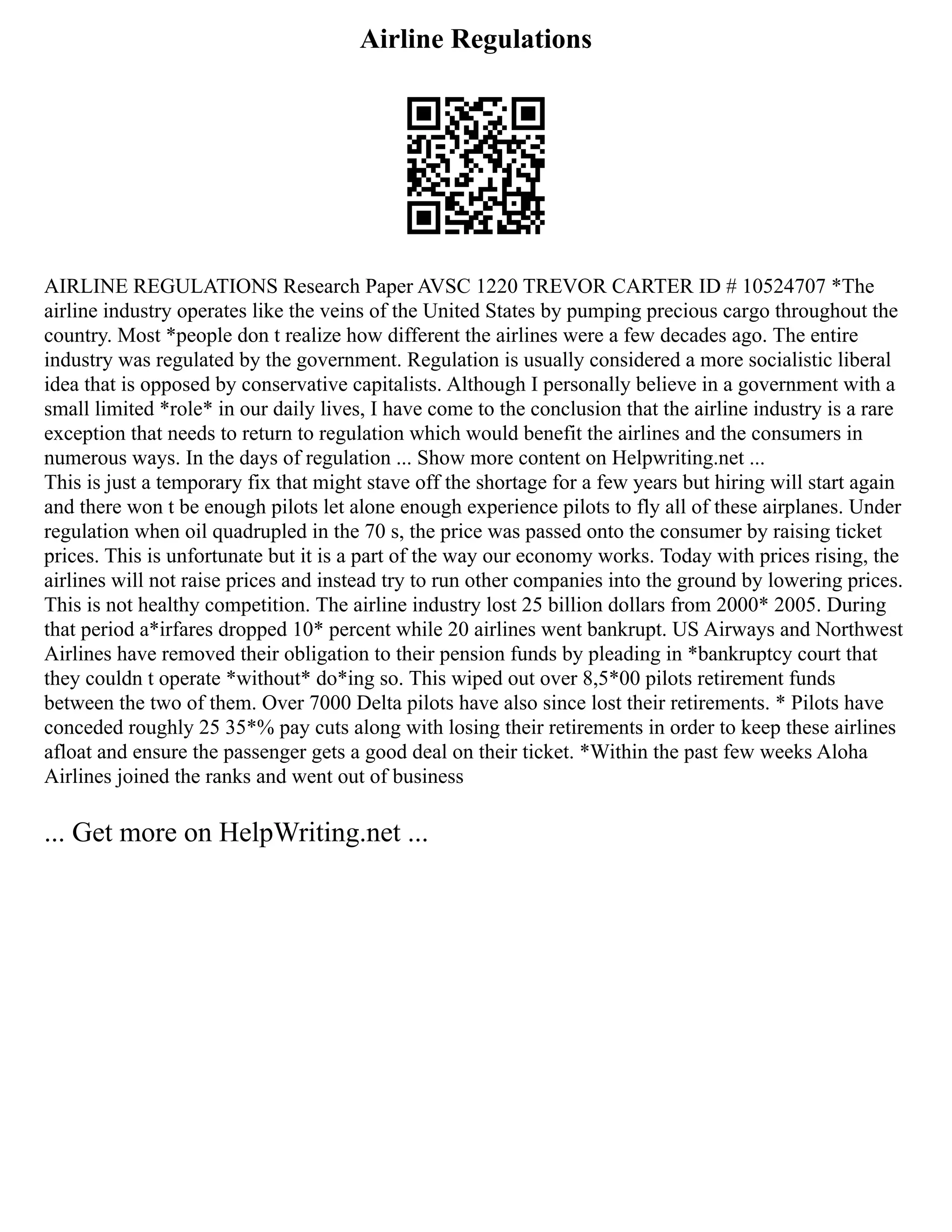 Airline Regulations
AIRLINE REGULATIONS Research Paper AVSC 1220 TREVOR CARTER ID # 10524707 *The
airline industry operates like the veins of the United States by pumping precious cargo throughout the
country. Most *people don t realize how different the airlines were a few decades ago. The entire
industry was regulated by the government. Regulation is usually considered a more socialistic liberal
idea that is opposed by conservative capitalists. Although I personally believe in a government with a
small limited *role* in our daily lives, I have come to the conclusion that the airline industry is a rare
exception that needs to return to regulation which would benefit the airlines and the consumers in
numerous ways. In the days of regulation ... Show more content on Helpwriting.net ...
This is just a temporary fix that might stave off the shortage for a few years but hiring will start again
and there won t be enough pilots let alone enough experience pilots to fly all of these airplanes. Under
regulation when oil quadrupled in the 70 s, the price was passed onto the consumer by raising ticket
prices. This is unfortunate but it is a part of the way our economy works. Today with prices rising, the
airlines will not raise prices and instead try to run other companies into the ground by lowering prices.
This is not healthy competition. The airline industry lost 25 billion dollars from 2000* 2005. During
that period a*irfares dropped 10* percent while 20 airlines went bankrupt. US Airways and Northwest
Airlines have removed their obligation to their pension funds by pleading in *bankruptcy court that
they couldn t operate *without* do*ing so. This wiped out over 8,5*00 pilots retirement funds
between the two of them. Over 7000 Delta pilots have also since lost their retirements. * Pilots have
conceded roughly 25 35*% pay cuts along with losing their retirements in order to keep these airlines
afloat and ensure the passenger gets a good deal on their ticket. *Within the past few weeks Aloha
Airlines joined the ranks and went out of business
... Get more on HelpWriting.net ...
 