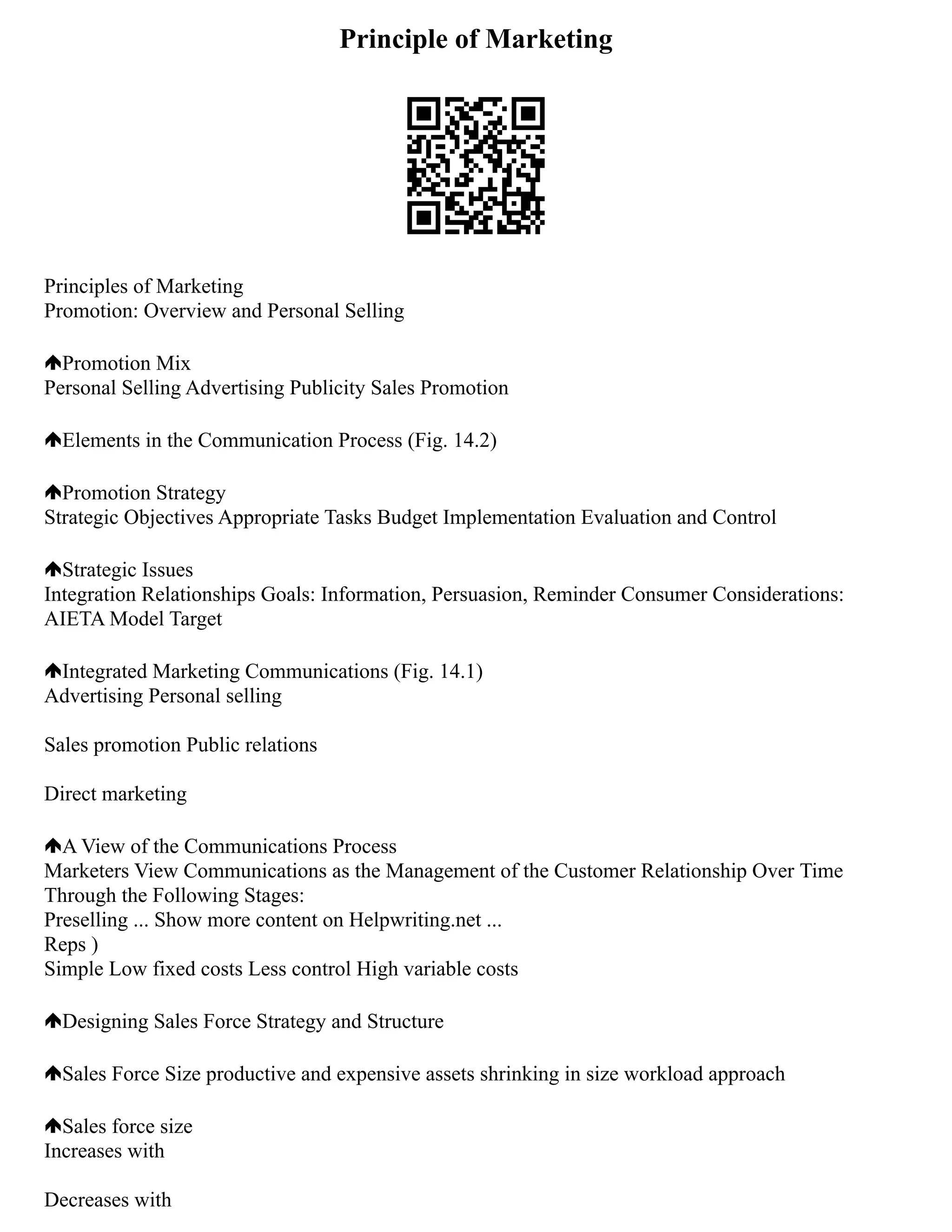 Principle of Marketing
Principles of Marketing
Promotion: Overview and Personal Selling
Promotion Mix
Personal Selling Advertising Publicity Sales Promotion
Elements in the Communication Process (Fig. 14.2)
Promotion Strategy
Strategic Objectives Appropriate Tasks Budget Implementation Evaluation and Control
Strategic Issues
Integration Relationships Goals: Information, Persuasion, Reminder Consumer Considerations:
AIETA Model Target
Integrated Marketing Communications (Fig. 14.1)
Advertising Personal selling
Sales promotion Public relations
Direct marketing
A View of the Communications Process
Marketers View Communications as the Management of the Customer Relationship Over Time
Through the Following Stages:
Preselling ... Show more content on Helpwriting.net ...
Reps )
Simple Low fixed costs Less control High variable costs
Designing Sales Force Strategy and Structure
Sales Force Size productive and expensive assets shrinking in size workload approach
Sales force size
Increases with
Decreases with
 
