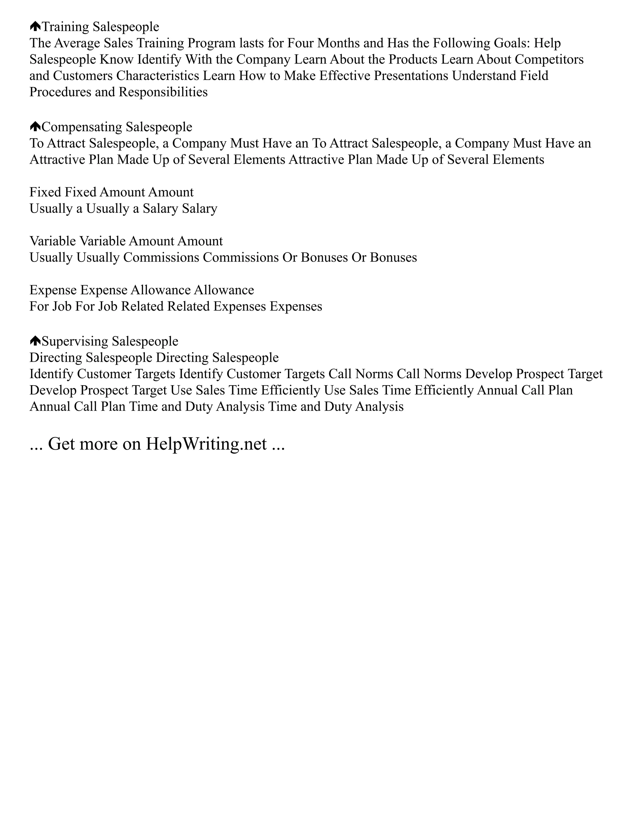 Training Salespeople
The Average Sales Training Program lasts for Four Months and Has the Following Goals: Help
Salespeople Know Identify With the Company Learn About the Products Learn About Competitors
and Customers Characteristics Learn How to Make Effective Presentations Understand Field
Procedures and Responsibilities
Compensating Salespeople
To Attract Salespeople, a Company Must Have an To Attract Salespeople, a Company Must Have an
Attractive Plan Made Up of Several Elements Attractive Plan Made Up of Several Elements
Fixed Fixed Amount Amount
Usually a Usually a Salary Salary
Variable Variable Amount Amount
Usually Usually Commissions Commissions Or Bonuses Or Bonuses
Expense Expense Allowance Allowance
For Job For Job Related Related Expenses Expenses
Supervising Salespeople
Directing Salespeople Directing Salespeople
Identify Customer Targets Identify Customer Targets Call Norms Call Norms Develop Prospect Target
Develop Prospect Target Use Sales Time Efficiently Use Sales Time Efficiently Annual Call Plan
Annual Call Plan Time and Duty Analysis Time and Duty Analysis
... Get more on HelpWriting.net ...
 