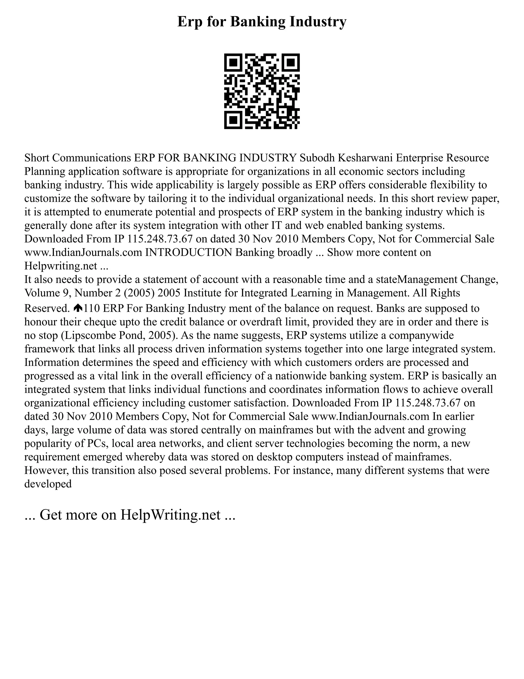 Erp for Banking Industry
Short Communications ERP FOR BANKING INDUSTRY Subodh Kesharwani Enterprise Resource
Planning application software is appropriate for organizations in all economic sectors including
banking industry. This wide applicability is largely possible as ERP offers considerable flexibility to
customize the software by tailoring it to the individual organizational needs. In this short review paper,
it is attempted to enumerate potential and prospects of ERP system in the banking industry which is
generally done after its system integration with other IT and web enabled banking systems.
Downloaded From IP 115.248.73.67 on dated 30 Nov 2010 Members Copy, Not for Commercial Sale
www.IndianJournals.com INTRODUCTION Banking broadly ... Show more content on
Helpwriting.net ...
It also needs to provide a statement of account with a reasonable time and a stateManagement Change,
Volume 9, Number 2 (2005) 2005 Institute for Integrated Learning in Management. All Rights
Reserved. 110 ERP For Banking Industry ment of the balance on request. Banks are supposed to
honour their cheque upto the credit balance or overdraft limit, provided they are in order and there is
no stop (Lipscombe Pond, 2005). As the name suggests, ERP systems utilize a companywide
framework that links all process driven information systems together into one large integrated system.
Information determines the speed and efficiency with which customers orders are processed and
progressed as a vital link in the overall efficiency of a nationwide banking system. ERP is basically an
integrated system that links individual functions and coordinates information flows to achieve overall
organizational efficiency including customer satisfaction. Downloaded From IP 115.248.73.67 on
dated 30 Nov 2010 Members Copy, Not for Commercial Sale www.IndianJournals.com In earlier
days, large volume of data was stored centrally on mainframes but with the advent and growing
popularity of PCs, local area networks, and client server technologies becoming the norm, a new
requirement emerged whereby data was stored on desktop computers instead of mainframes.
However, this transition also posed several problems. For instance, many different systems that were
developed
... Get more on HelpWriting.net ...
 
