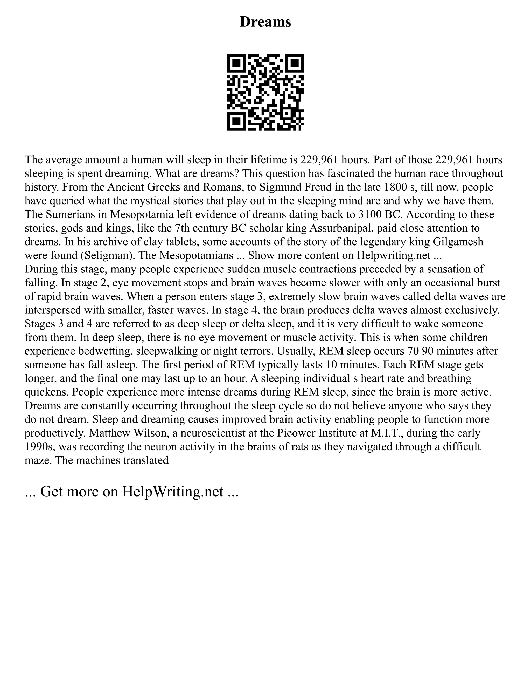 Dreams
The average amount a human will sleep in their lifetime is 229,961 hours. Part of those 229,961 hours
sleeping is spent dreaming. What are dreams? This question has fascinated the human race throughout
history. From the Ancient Greeks and Romans, to Sigmund Freud in the late 1800 s, till now, people
have queried what the mystical stories that play out in the sleeping mind are and why we have them.
The Sumerians in Mesopotamia left evidence of dreams dating back to 3100 BC. According to these
stories, gods and kings, like the 7th century BC scholar king Assurbanipal, paid close attention to
dreams. In his archive of clay tablets, some accounts of the story of the legendary king Gilgamesh
were found (Seligman). The Mesopotamians ... Show more content on Helpwriting.net ...
During this stage, many people experience sudden muscle contractions preceded by a sensation of
falling. In stage 2, eye movement stops and brain waves become slower with only an occasional burst
of rapid brain waves. When a person enters stage 3, extremely slow brain waves called delta waves are
interspersed with smaller, faster waves. In stage 4, the brain produces delta waves almost exclusively.
Stages 3 and 4 are referred to as deep sleep or delta sleep, and it is very difficult to wake someone
from them. In deep sleep, there is no eye movement or muscle activity. This is when some children
experience bedwetting, sleepwalking or night terrors. Usually, REM sleep occurs 70 90 minutes after
someone has fall asleep. The first period of REM typically lasts 10 minutes. Each REM stage gets
longer, and the final one may last up to an hour. A sleeping individual s heart rate and breathing
quickens. People experience more intense dreams during REM sleep, since the brain is more active.
Dreams are constantly occurring throughout the sleep cycle so do not believe anyone who says they
do not dream. Sleep and dreaming causes improved brain activity enabling people to function more
productively. Matthew Wilson, a neuroscientist at the Picower Institute at M.I.T., during the early
1990s, was recording the neuron activity in the brains of rats as they navigated through a difficult
maze. The machines translated
... Get more on HelpWriting.net ...
 