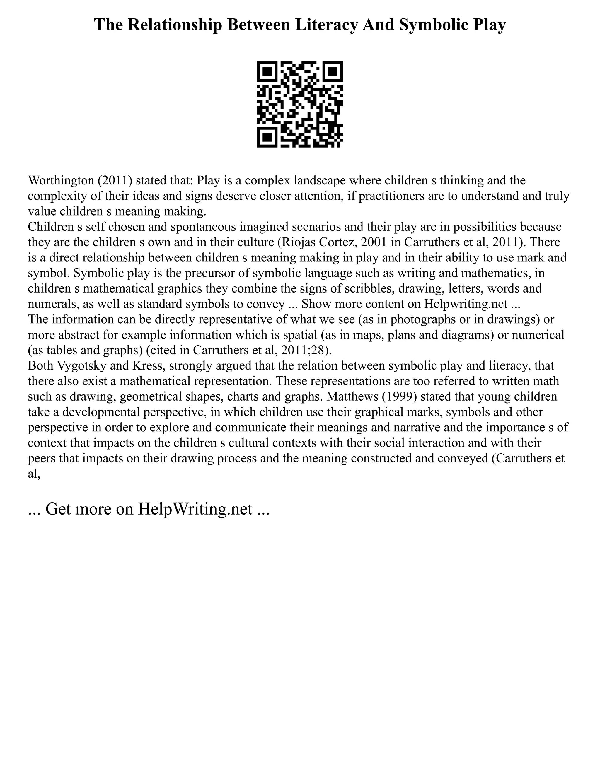 The Relationship Between Literacy And Symbolic Play
Worthington (2011) stated that: Play is a complex landscape where children s thinking and the
complexity of their ideas and signs deserve closer attention, if practitioners are to understand and truly
value children s meaning making.
Children s self chosen and spontaneous imagined scenarios and their play are in possibilities because
they are the children s own and in their culture (Riojas Cortez, 2001 in Carruthers et al, 2011). There
is a direct relationship between children s meaning making in play and in their ability to use mark and
symbol. Symbolic play is the precursor of symbolic language such as writing and mathematics, in
children s mathematical graphics they combine the signs of scribbles, drawing, letters, words and
numerals, as well as standard symbols to convey ... Show more content on Helpwriting.net ...
The information can be directly representative of what we see (as in photographs or in drawings) or
more abstract for example information which is spatial (as in maps, plans and diagrams) or numerical
(as tables and graphs) (cited in Carruthers et al, 2011;28).
Both Vygotsky and Kress, strongly argued that the relation between symbolic play and literacy, that
there also exist a mathematical representation. These representations are too referred to written math
such as drawing, geometrical shapes, charts and graphs. Matthews (1999) stated that young children
take a developmental perspective, in which children use their graphical marks, symbols and other
perspective in order to explore and communicate their meanings and narrative and the importance s of
context that impacts on the children s cultural contexts with their social interaction and with their
peers that impacts on their drawing process and the meaning constructed and conveyed (Carruthers et
al,
... Get more on HelpWriting.net ...
 