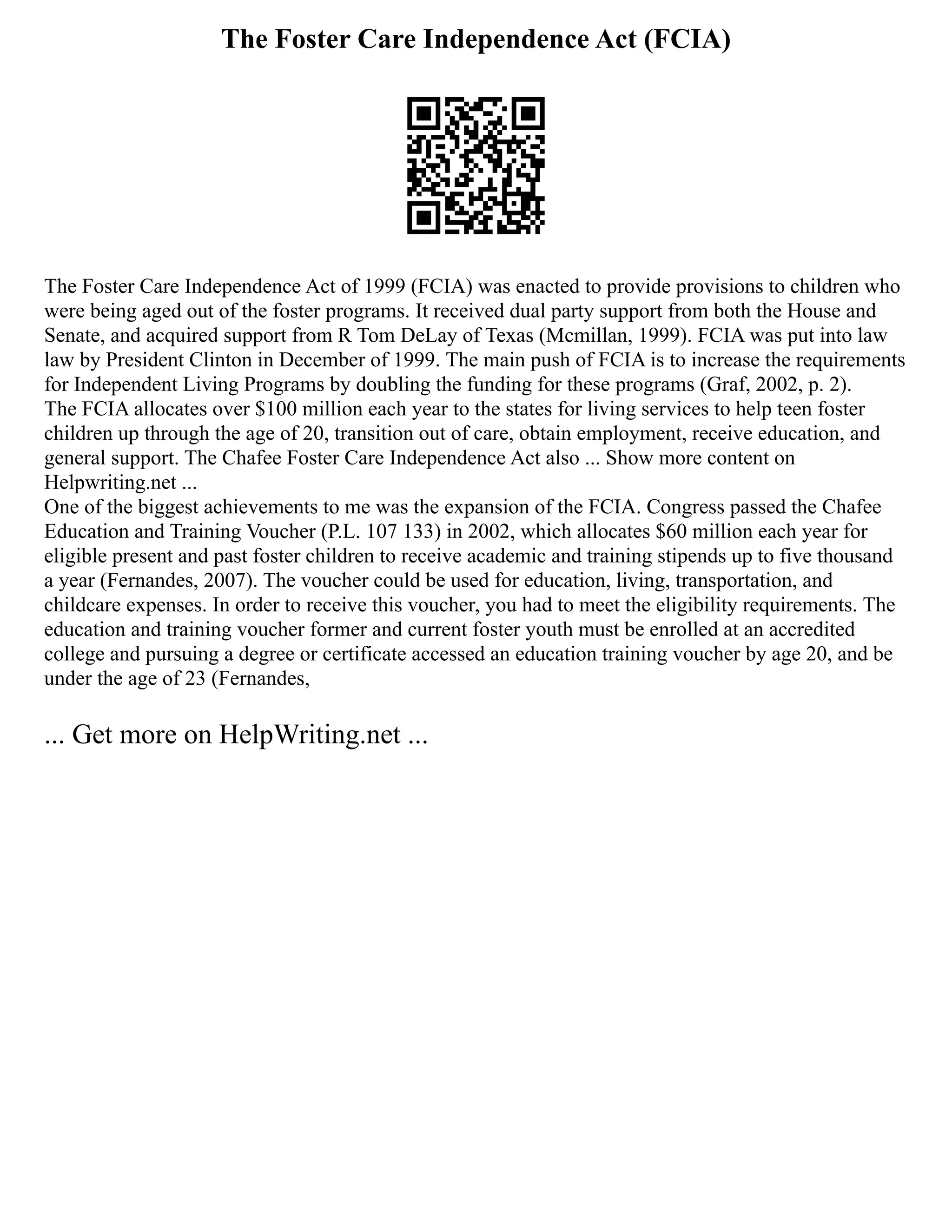 The Foster Care Independence Act (FCIA)
The Foster Care Independence Act of 1999 (FCIA) was enacted to provide provisions to children who
were being aged out of the foster programs. It received dual party support from both the House and
Senate, and acquired support from R Tom DeLay of Texas (Mcmillan, 1999). FCIA was put into law
law by President Clinton in December of 1999. The main push of FCIA is to increase the requirements
for Independent Living Programs by doubling the funding for these programs (Graf, 2002, p. 2).
The FCIA allocates over $100 million each year to the states for living services to help teen foster
children up through the age of 20, transition out of care, obtain employment, receive education, and
general support. The Chafee Foster Care Independence Act also ... Show more content on
Helpwriting.net ...
One of the biggest achievements to me was the expansion of the FCIA. Congress passed the Chafee
Education and Training Voucher (P.L. 107 133) in 2002, which allocates $60 million each year for
eligible present and past foster children to receive academic and training stipends up to five thousand
a year (Fernandes, 2007). The voucher could be used for education, living, transportation, and
childcare expenses. In order to receive this voucher, you had to meet the eligibility requirements. The
education and training voucher former and current foster youth must be enrolled at an accredited
college and pursuing a degree or certificate accessed an education training voucher by age 20, and be
under the age of 23 (Fernandes,
... Get more on HelpWriting.net ...
 