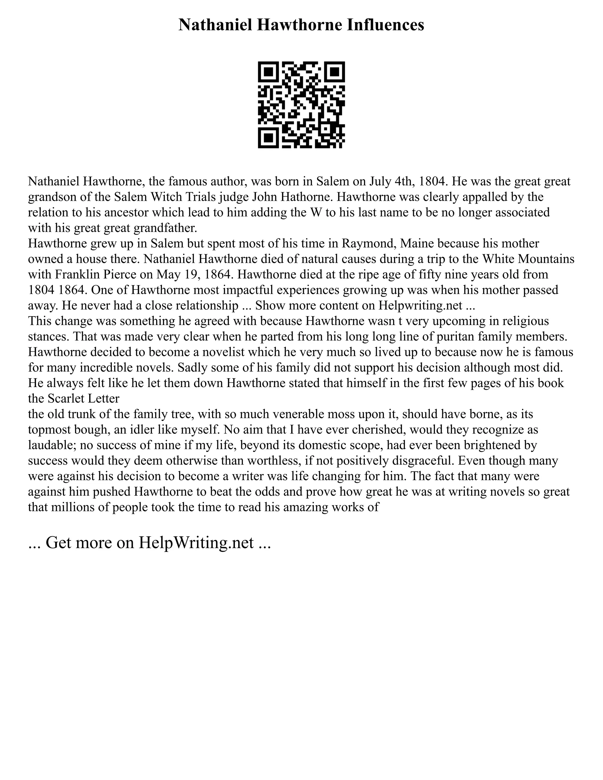 Nathaniel Hawthorne Influences
Nathaniel Hawthorne, the famous author, was born in Salem on July 4th, 1804. He was the great great
grandson of the Salem Witch Trials judge John Hathorne. Hawthorne was clearly appalled by the
relation to his ancestor which lead to him adding the W to his last name to be no longer associated
with his great great grandfather.
Hawthorne grew up in Salem but spent most of his time in Raymond, Maine because his mother
owned a house there. Nathaniel Hawthorne died of natural causes during a trip to the White Mountains
with Franklin Pierce on May 19, 1864. Hawthorne died at the ripe age of fifty nine years old from
1804 1864. One of Hawthorne most impactful experiences growing up was when his mother passed
away. He never had a close relationship ... Show more content on Helpwriting.net ...
This change was something he agreed with because Hawthorne wasn t very upcoming in religious
stances. That was made very clear when he parted from his long long line of puritan family members.
Hawthorne decided to become a novelist which he very much so lived up to because now he is famous
for many incredible novels. Sadly some of his family did not support his decision although most did.
He always felt like he let them down Hawthorne stated that himself in the first few pages of his book
the Scarlet Letter
the old trunk of the family tree, with so much venerable moss upon it, should have borne, as its
topmost bough, an idler like myself. No aim that I have ever cherished, would they recognize as
laudable; no success of mine if my life, beyond its domestic scope, had ever been brightened by
success would they deem otherwise than worthless, if not positively disgraceful. Even though many
were against his decision to become a writer was life changing for him. The fact that many were
against him pushed Hawthorne to beat the odds and prove how great he was at writing novels so great
that millions of people took the time to read his amazing works of
... Get more on HelpWriting.net ...
 