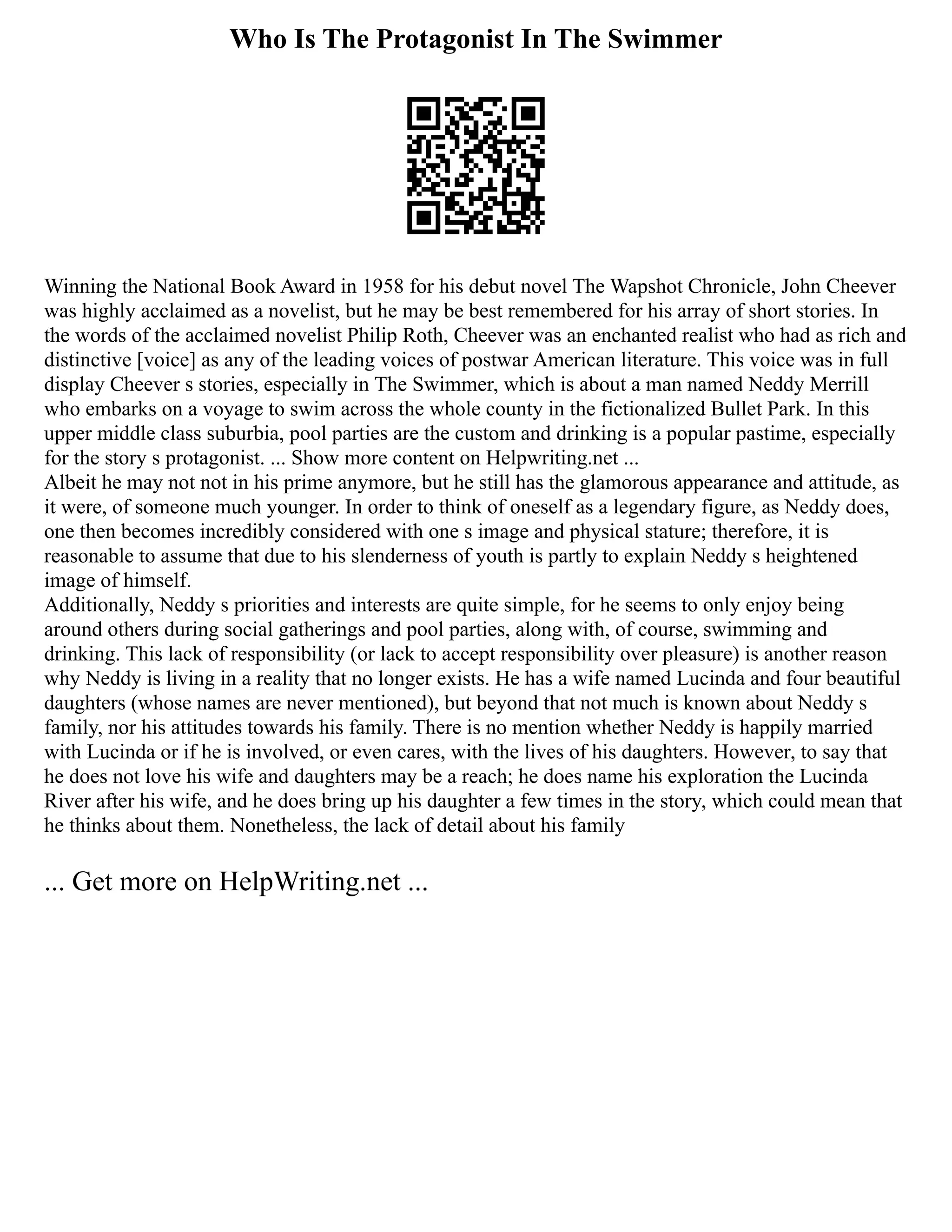 Who Is The Protagonist In The Swimmer
Winning the National Book Award in 1958 for his debut novel The Wapshot Chronicle, John Cheever
was highly acclaimed as a novelist, but he may be best remembered for his array of short stories. In
the words of the acclaimed novelist Philip Roth, Cheever was an enchanted realist who had as rich and
distinctive [voice] as any of the leading voices of postwar American literature. This voice was in full
display Cheever s stories, especially in The Swimmer, which is about a man named Neddy Merrill
who embarks on a voyage to swim across the whole county in the fictionalized Bullet Park. In this
upper middle class suburbia, pool parties are the custom and drinking is a popular pastime, especially
for the story s protagonist. ... Show more content on Helpwriting.net ...
Albeit he may not not in his prime anymore, but he still has the glamorous appearance and attitude, as
it were, of someone much younger. In order to think of oneself as a legendary figure, as Neddy does,
one then becomes incredibly considered with one s image and physical stature; therefore, it is
reasonable to assume that due to his slenderness of youth is partly to explain Neddy s heightened
image of himself.
Additionally, Neddy s priorities and interests are quite simple, for he seems to only enjoy being
around others during social gatherings and pool parties, along with, of course, swimming and
drinking. This lack of responsibility (or lack to accept responsibility over pleasure) is another reason
why Neddy is living in a reality that no longer exists. He has a wife named Lucinda and four beautiful
daughters (whose names are never mentioned), but beyond that not much is known about Neddy s
family, nor his attitudes towards his family. There is no mention whether Neddy is happily married
with Lucinda or if he is involved, or even cares, with the lives of his daughters. However, to say that
he does not love his wife and daughters may be a reach; he does name his exploration the Lucinda
River after his wife, and he does bring up his daughter a few times in the story, which could mean that
he thinks about them. Nonetheless, the lack of detail about his family
... Get more on HelpWriting.net ...
 