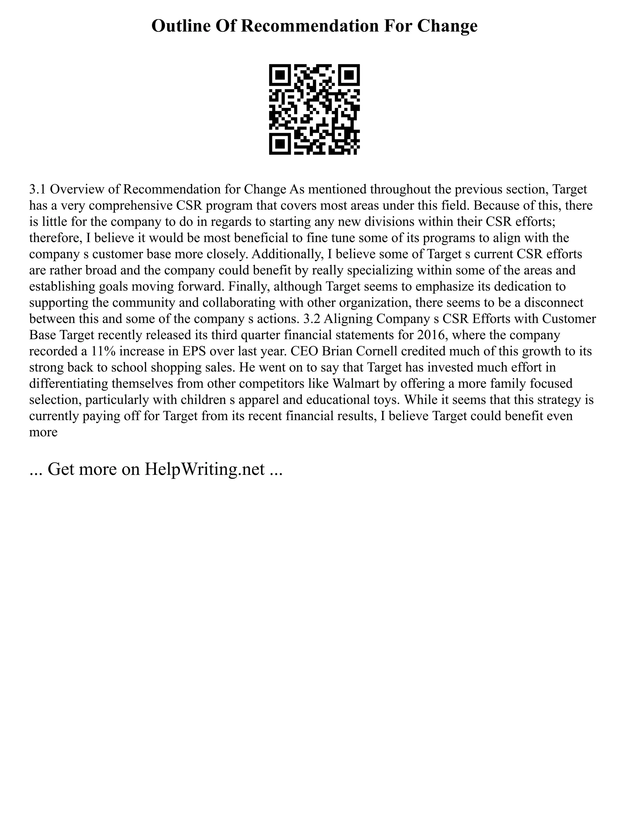 Outline Of Recommendation For Change
3.1 Overview of Recommendation for Change As mentioned throughout the previous section, Target
has a very comprehensive CSR program that covers most areas under this field. Because of this, there
is little for the company to do in regards to starting any new divisions within their CSR efforts;
therefore, I believe it would be most beneficial to fine tune some of its programs to align with the
company s customer base more closely. Additionally, I believe some of Target s current CSR efforts
are rather broad and the company could benefit by really specializing within some of the areas and
establishing goals moving forward. Finally, although Target seems to emphasize its dedication to
supporting the community and collaborating with other organization, there seems to be a disconnect
between this and some of the company s actions. 3.2 Aligning Company s CSR Efforts with Customer
Base Target recently released its third quarter financial statements for 2016, where the company
recorded a 11% increase in EPS over last year. CEO Brian Cornell credited much of this growth to its
strong back to school shopping sales. He went on to say that Target has invested much effort in
differentiating themselves from other competitors like Walmart by offering a more family focused
selection, particularly with children s apparel and educational toys. While it seems that this strategy is
currently paying off for Target from its recent financial results, I believe Target could benefit even
more
... Get more on HelpWriting.net ...
 