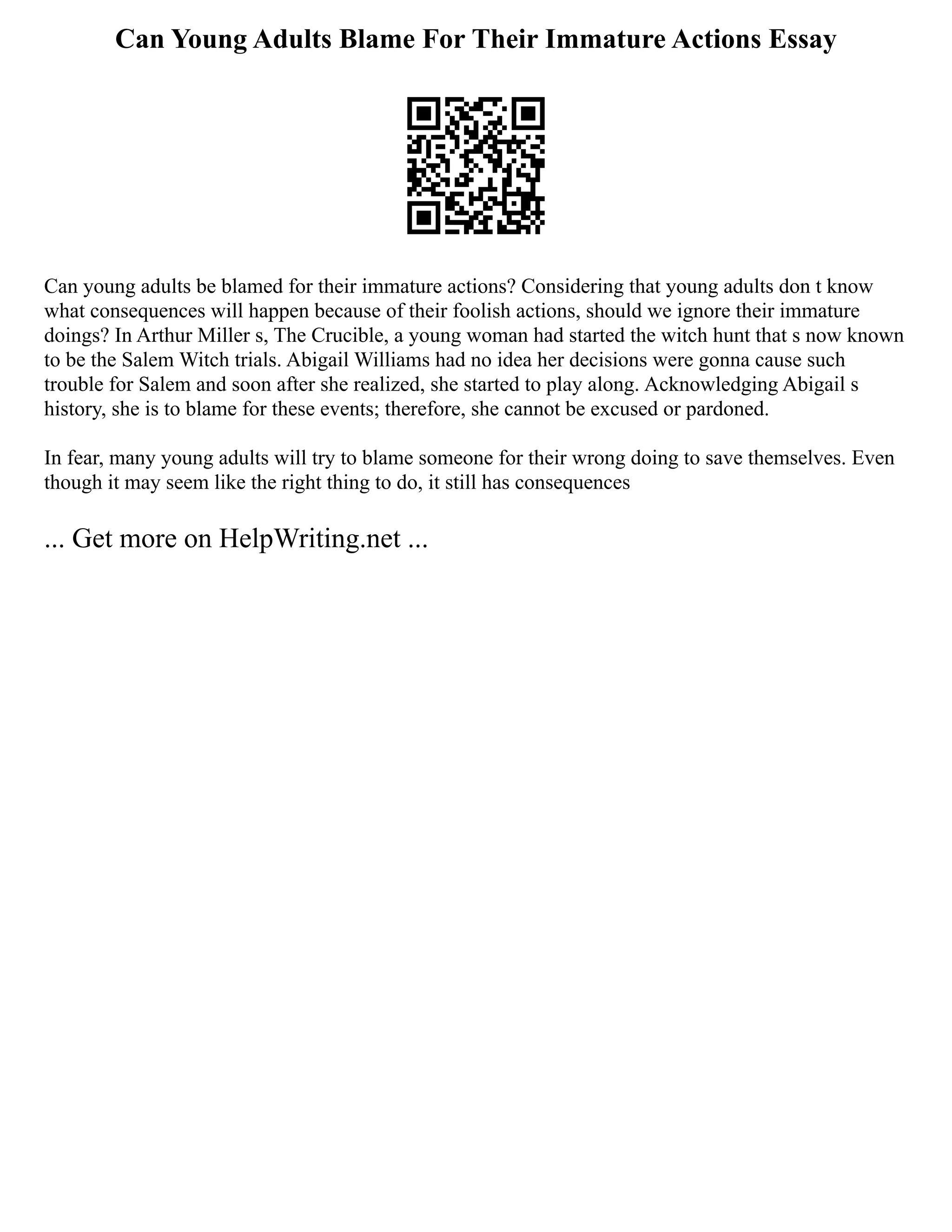 Can Young Adults Blame For Their Immature Actions Essay
Can young adults be blamed for their immature actions? Considering that young adults don t know
what consequences will happen because of their foolish actions, should we ignore their immature
doings? In Arthur Miller s, The Crucible, a young woman had started the witch hunt that s now known
to be the Salem Witch trials. Abigail Williams had no idea her decisions were gonna cause such
trouble for Salem and soon after she realized, she started to play along. Acknowledging Abigail s
history, she is to blame for these events; therefore, she cannot be excused or pardoned.
In fear, many young adults will try to blame someone for their wrong doing to save themselves. Even
though it may seem like the right thing to do, it still has consequences
... Get more on HelpWriting.net ...
 