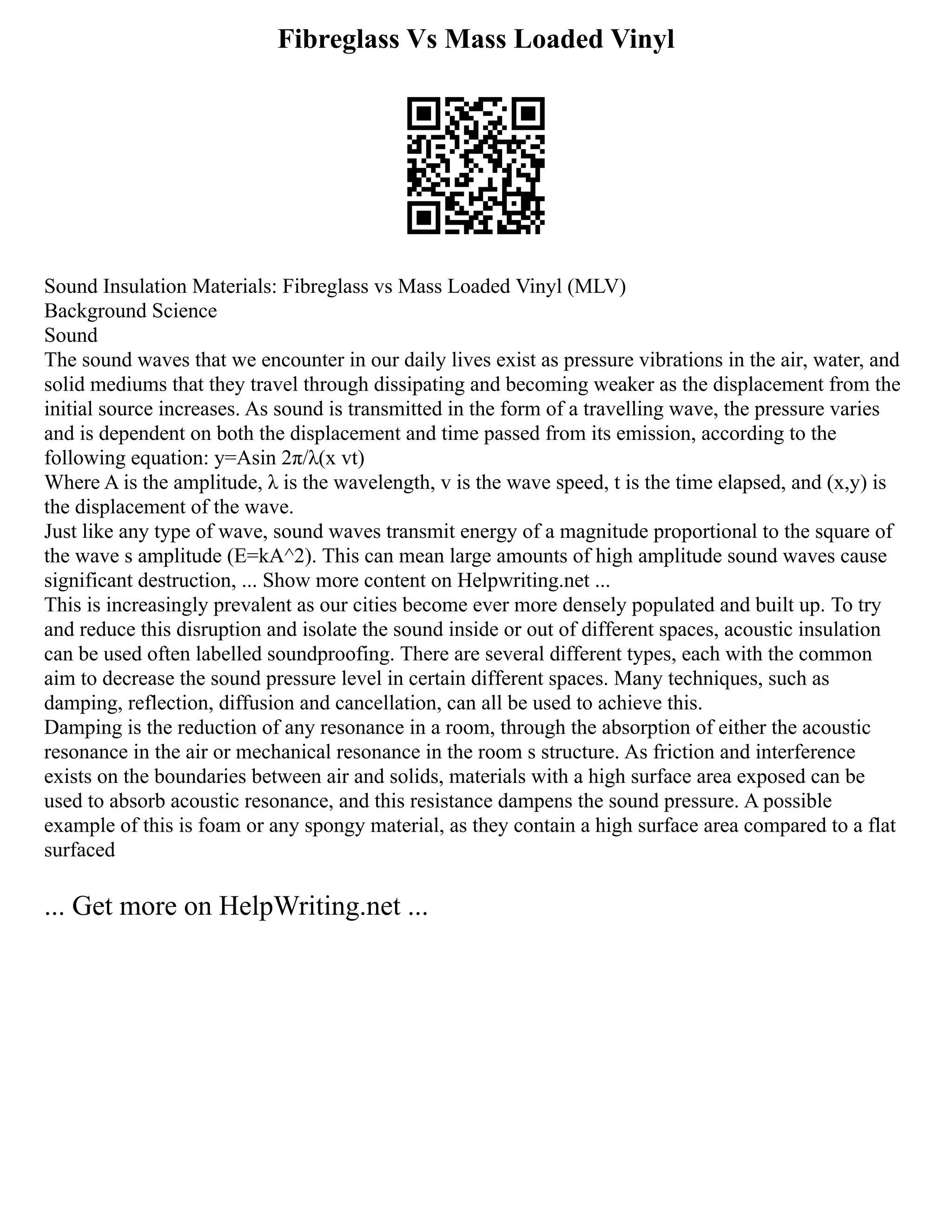 Fibreglass Vs Mass Loaded Vinyl
Sound Insulation Materials: Fibreglass vs Mass Loaded Vinyl (MLV)
Background Science
Sound
The sound waves that we encounter in our daily lives exist as pressure vibrations in the air, water, and
solid mediums that they travel through dissipating and becoming weaker as the displacement from the
initial source increases. As sound is transmitted in the form of a travelling wave, the pressure varies
and is dependent on both the displacement and time passed from its emission, according to the
following equation: y=Asin 2π/λ(x vt)
Where A is the amplitude, λ is the wavelength, v is the wave speed, t is the time elapsed, and (x,y) is
the displacement of the wave.
Just like any type of wave, sound waves transmit energy of a magnitude proportional to the square of
the wave s amplitude (E=kA^2). This can mean large amounts of high amplitude sound waves cause
significant destruction, ... Show more content on Helpwriting.net ...
This is increasingly prevalent as our cities become ever more densely populated and built up. To try
and reduce this disruption and isolate the sound inside or out of different spaces, acoustic insulation
can be used often labelled soundproofing. There are several different types, each with the common
aim to decrease the sound pressure level in certain different spaces. Many techniques, such as
damping, reflection, diffusion and cancellation, can all be used to achieve this.
Damping is the reduction of any resonance in a room, through the absorption of either the acoustic
resonance in the air or mechanical resonance in the room s structure. As friction and interference
exists on the boundaries between air and solids, materials with a high surface area exposed can be
used to absorb acoustic resonance, and this resistance dampens the sound pressure. A possible
example of this is foam or any spongy material, as they contain a high surface area compared to a flat
surfaced
... Get more on HelpWriting.net ...
 