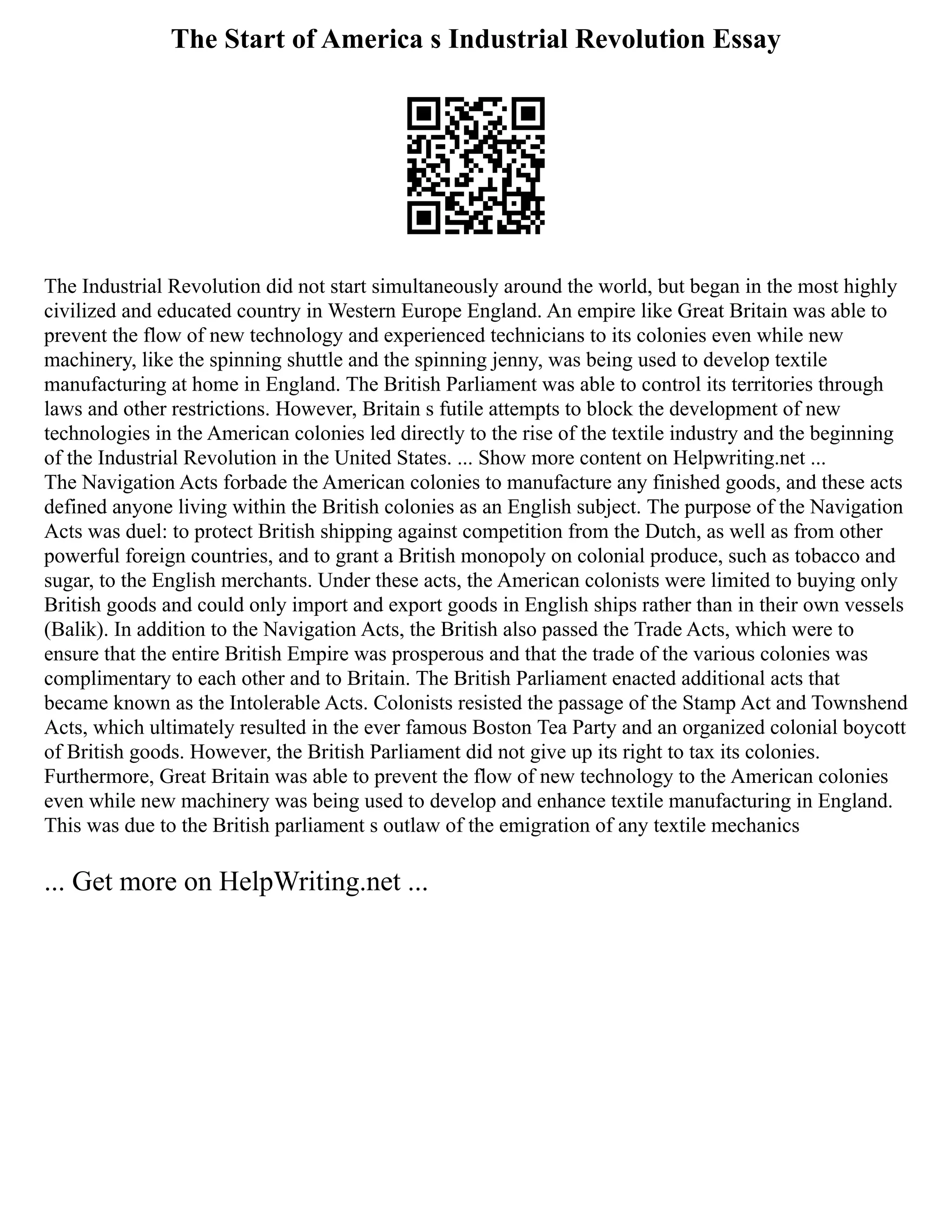 The Start of America s Industrial Revolution Essay
The Industrial Revolution did not start simultaneously around the world, but began in the most highly
civilized and educated country in Western Europe England. An empire like Great Britain was able to
prevent the flow of new technology and experienced technicians to its colonies even while new
machinery, like the spinning shuttle and the spinning jenny, was being used to develop textile
manufacturing at home in England. The British Parliament was able to control its territories through
laws and other restrictions. However, Britain s futile attempts to block the development of new
technologies in the American colonies led directly to the rise of the textile industry and the beginning
of the Industrial Revolution in the United States. ... Show more content on Helpwriting.net ...
The Navigation Acts forbade the American colonies to manufacture any finished goods, and these acts
defined anyone living within the British colonies as an English subject. The purpose of the Navigation
Acts was duel: to protect British shipping against competition from the Dutch, as well as from other
powerful foreign countries, and to grant a British monopoly on colonial produce, such as tobacco and
sugar, to the English merchants. Under these acts, the American colonists were limited to buying only
British goods and could only import and export goods in English ships rather than in their own vessels
(Balik). In addition to the Navigation Acts, the British also passed the Trade Acts, which were to
ensure that the entire British Empire was prosperous and that the trade of the various colonies was
complimentary to each other and to Britain. The British Parliament enacted additional acts that
became known as the Intolerable Acts. Colonists resisted the passage of the Stamp Act and Townshend
Acts, which ultimately resulted in the ever famous Boston Tea Party and an organized colonial boycott
of British goods. However, the British Parliament did not give up its right to tax its colonies.
Furthermore, Great Britain was able to prevent the flow of new technology to the American colonies
even while new machinery was being used to develop and enhance textile manufacturing in England.
This was due to the British parliament s outlaw of the emigration of any textile mechanics
... Get more on HelpWriting.net ...
 