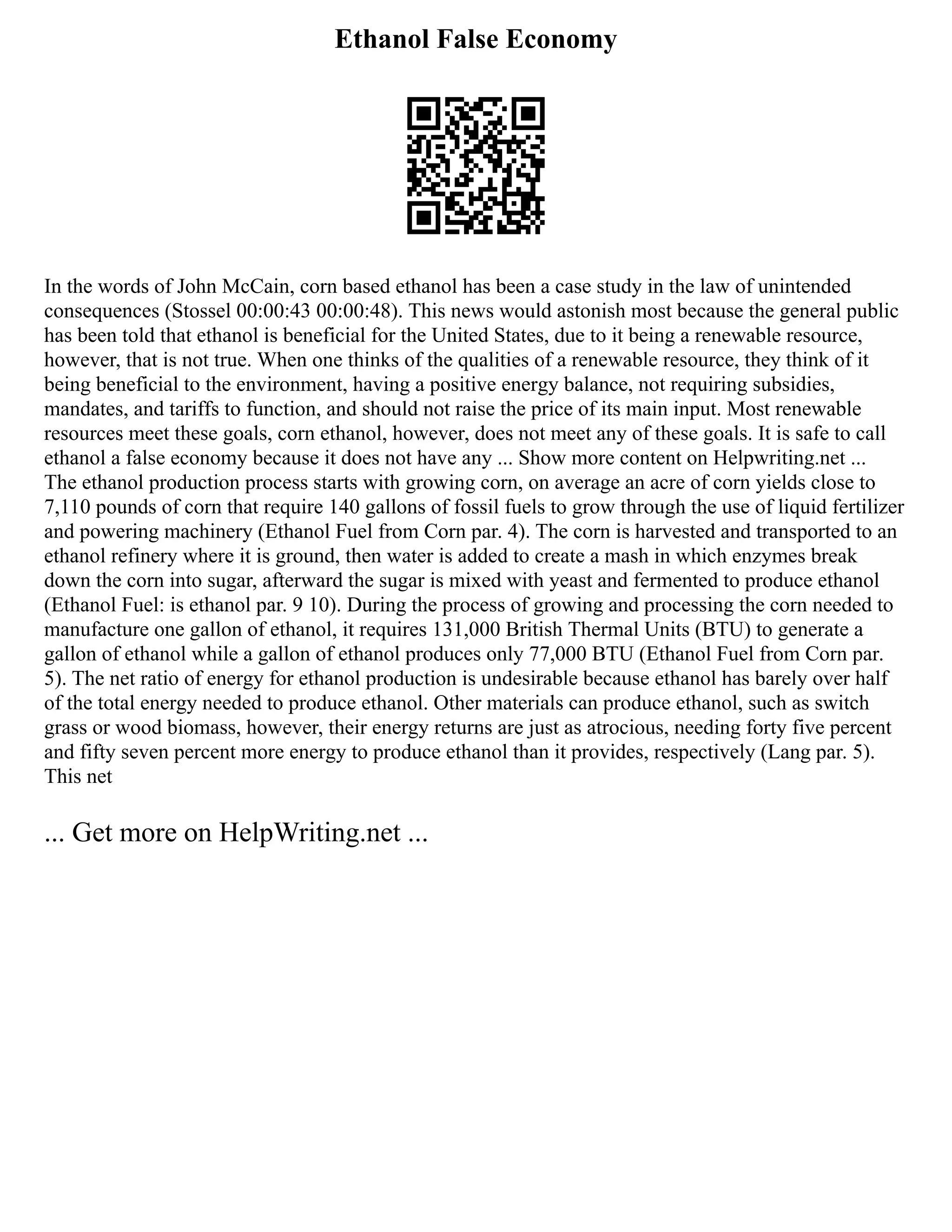 Ethanol False Economy
In the words of John McCain, corn based ethanol has been a case study in the law of unintended
consequences (Stossel 00:00:43 00:00:48). This news would astonish most because the general public
has been told that ethanol is beneficial for the United States, due to it being a renewable resource,
however, that is not true. When one thinks of the qualities of a renewable resource, they think of it
being beneficial to the environment, having a positive energy balance, not requiring subsidies,
mandates, and tariffs to function, and should not raise the price of its main input. Most renewable
resources meet these goals, corn ethanol, however, does not meet any of these goals. It is safe to call
ethanol a false economy because it does not have any ... Show more content on Helpwriting.net ...
The ethanol production process starts with growing corn, on average an acre of corn yields close to
7,110 pounds of corn that require 140 gallons of fossil fuels to grow through the use of liquid fertilizer
and powering machinery (Ethanol Fuel from Corn par. 4). The corn is harvested and transported to an
ethanol refinery where it is ground, then water is added to create a mash in which enzymes break
down the corn into sugar, afterward the sugar is mixed with yeast and fermented to produce ethanol
(Ethanol Fuel: is ethanol par. 9 10). During the process of growing and processing the corn needed to
manufacture one gallon of ethanol, it requires 131,000 British Thermal Units (BTU) to generate a
gallon of ethanol while a gallon of ethanol produces only 77,000 BTU (Ethanol Fuel from Corn par.
5). The net ratio of energy for ethanol production is undesirable because ethanol has barely over half
of the total energy needed to produce ethanol. Other materials can produce ethanol, such as switch
grass or wood biomass, however, their energy returns are just as atrocious, needing forty five percent
and fifty seven percent more energy to produce ethanol than it provides, respectively (Lang par. 5).
This net
... Get more on HelpWriting.net ...
 