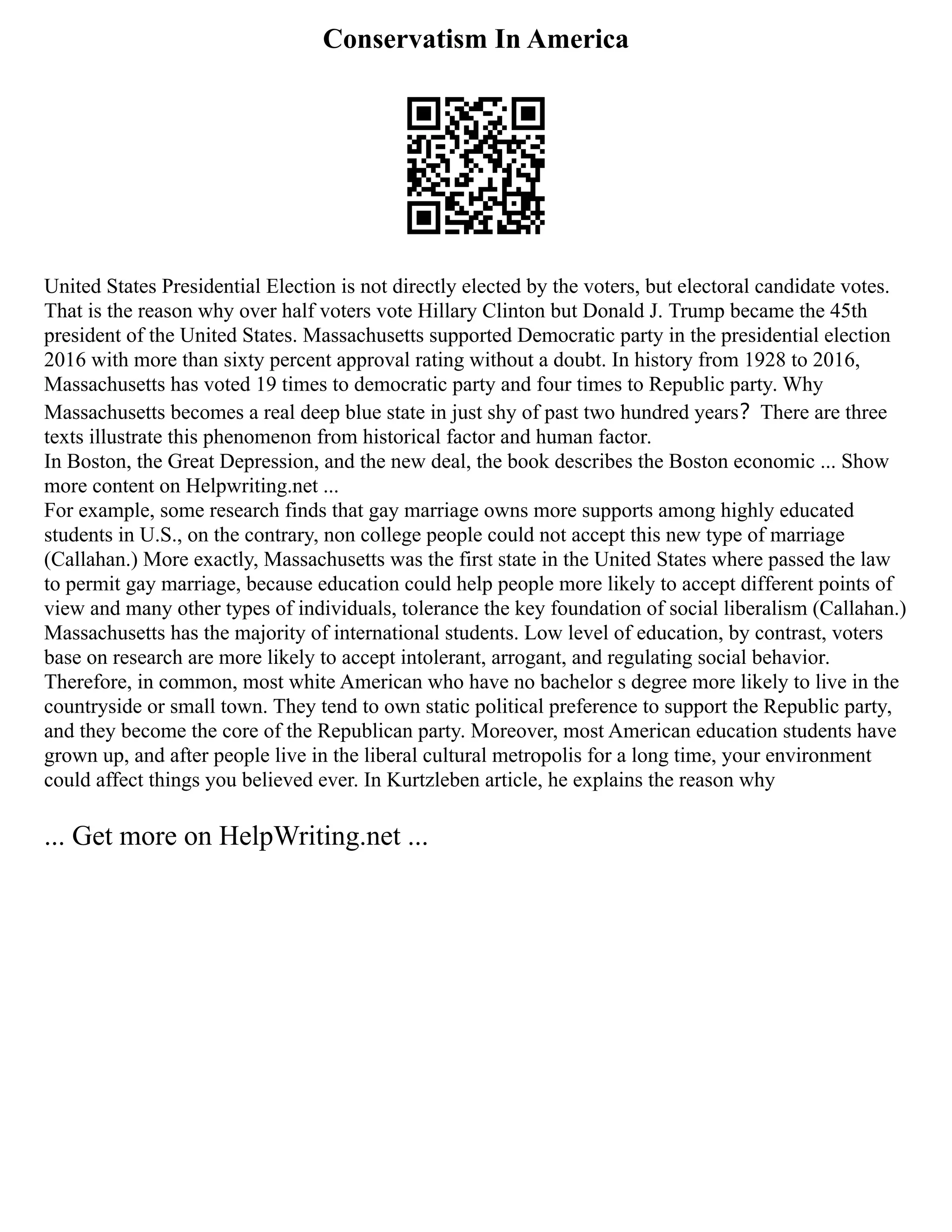 Conservatism In America
United States Presidential Election is not directly elected by the voters, but electoral candidate votes.
That is the reason why over half voters vote Hillary Clinton but Donald J. Trump became the 45th
president of the United States. Massachusetts supported Democratic party in the presidential election
2016 with more than sixty percent approval rating without a doubt. In history from 1928 to 2016,
Massachusetts has voted 19 times to democratic party and four times to Republic party. Why
Massachusetts becomes a real deep blue state in just shy of past two hundred years？There are three
texts illustrate this phenomenon from historical factor and human factor.
In Boston, the Great Depression, and the new deal, the book describes the Boston economic ... Show
more content on Helpwriting.net ...
For example, some research finds that gay marriage owns more supports among highly educated
students in U.S., on the contrary, non college people could not accept this new type of marriage
(Callahan.) More exactly, Massachusetts was the first state in the United States where passed the law
to permit gay marriage, because education could help people more likely to accept different points of
view and many other types of individuals, tolerance the key foundation of social liberalism (Callahan.)
Massachusetts has the majority of international students. Low level of education, by contrast, voters
base on research are more likely to accept intolerant, arrogant, and regulating social behavior.
Therefore, in common, most white American who have no bachelor s degree more likely to live in the
countryside or small town. They tend to own static political preference to support the Republic party,
and they become the core of the Republican party. Moreover, most American education students have
grown up, and after people live in the liberal cultural metropolis for a long time, your environment
could affect things you believed ever. In Kurtzleben article, he explains the reason why
... Get more on HelpWriting.net ...
 