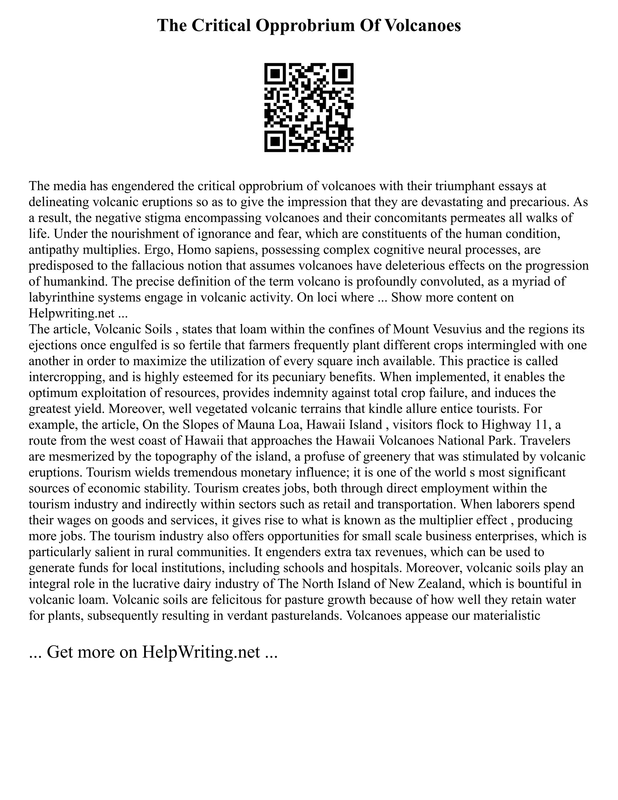 The Critical Opprobrium Of Volcanoes
The media has engendered the critical opprobrium of volcanoes with their triumphant essays at
delineating volcanic eruptions so as to give the impression that they are devastating and precarious. As
a result, the negative stigma encompassing volcanoes and their concomitants permeates all walks of
life. Under the nourishment of ignorance and fear, which are constituents of the human condition,
antipathy multiplies. Ergo, Homo sapiens, possessing complex cognitive neural processes, are
predisposed to the fallacious notion that assumes volcanoes have deleterious effects on the progression
of humankind. The precise definition of the term volcano is profoundly convoluted, as a myriad of
labyrinthine systems engage in volcanic activity. On loci where ... Show more content on
Helpwriting.net ...
The article, Volcanic Soils , states that loam within the confines of Mount Vesuvius and the regions its
ejections once engulfed is so fertile that farmers frequently plant different crops intermingled with one
another in order to maximize the utilization of every square inch available. This practice is called
intercropping, and is highly esteemed for its pecuniary benefits. When implemented, it enables the
optimum exploitation of resources, provides indemnity against total crop failure, and induces the
greatest yield. Moreover, well vegetated volcanic terrains that kindle allure entice tourists. For
example, the article, On the Slopes of Mauna Loa, Hawaii Island , visitors flock to Highway 11, a
route from the west coast of Hawaii that approaches the Hawaii Volcanoes National Park. Travelers
are mesmerized by the topography of the island, a profuse of greenery that was stimulated by volcanic
eruptions. Tourism wields tremendous monetary influence; it is one of the world s most significant
sources of economic stability. Tourism creates jobs, both through direct employment within the
tourism industry and indirectly within sectors such as retail and transportation. When laborers spend
their wages on goods and services, it gives rise to what is known as the multiplier effect , producing
more jobs. The tourism industry also offers opportunities for small scale business enterprises, which is
particularly salient in rural communities. It engenders extra tax revenues, which can be used to
generate funds for local institutions, including schools and hospitals. Moreover, volcanic soils play an
integral role in the lucrative dairy industry of The North Island of New Zealand, which is bountiful in
volcanic loam. Volcanic soils are felicitous for pasture growth because of how well they retain water
for plants, subsequently resulting in verdant pasturelands. Volcanoes appease our materialistic
... Get more on HelpWriting.net ...
 