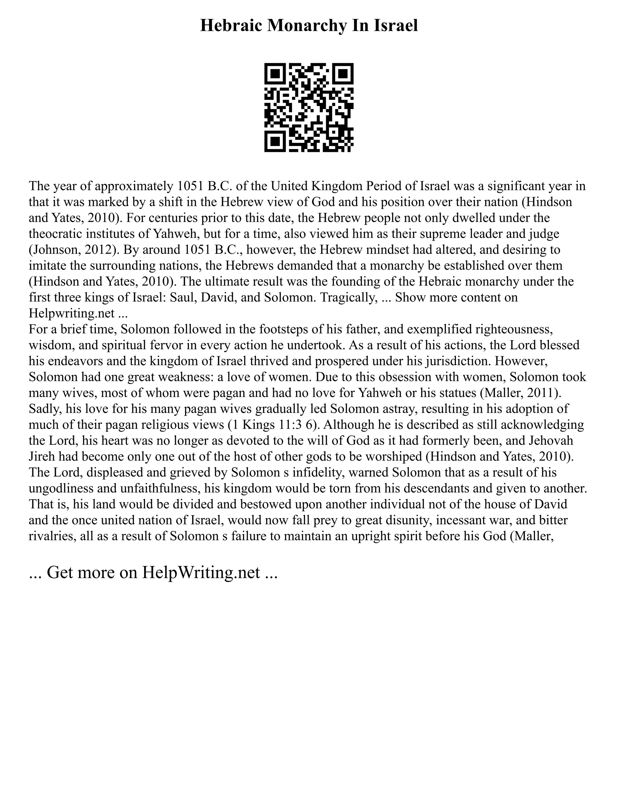 Hebraic Monarchy In Israel
The year of approximately 1051 B.C. of the United Kingdom Period of Israel was a significant year in
that it was marked by a shift in the Hebrew view of God and his position over their nation (Hindson
and Yates, 2010). For centuries prior to this date, the Hebrew people not only dwelled under the
theocratic institutes of Yahweh, but for a time, also viewed him as their supreme leader and judge
(Johnson, 2012). By around 1051 B.C., however, the Hebrew mindset had altered, and desiring to
imitate the surrounding nations, the Hebrews demanded that a monarchy be established over them
(Hindson and Yates, 2010). The ultimate result was the founding of the Hebraic monarchy under the
first three kings of Israel: Saul, David, and Solomon. Tragically, ... Show more content on
Helpwriting.net ...
For a brief time, Solomon followed in the footsteps of his father, and exemplified righteousness,
wisdom, and spiritual fervor in every action he undertook. As a result of his actions, the Lord blessed
his endeavors and the kingdom of Israel thrived and prospered under his jurisdiction. However,
Solomon had one great weakness: a love of women. Due to this obsession with women, Solomon took
many wives, most of whom were pagan and had no love for Yahweh or his statues (Maller, 2011).
Sadly, his love for his many pagan wives gradually led Solomon astray, resulting in his adoption of
much of their pagan religious views (1 Kings 11:3 6). Although he is described as still acknowledging
the Lord, his heart was no longer as devoted to the will of God as it had formerly been, and Jehovah
Jireh had become only one out of the host of other gods to be worshiped (Hindson and Yates, 2010).
The Lord, displeased and grieved by Solomon s infidelity, warned Solomon that as a result of his
ungodliness and unfaithfulness, his kingdom would be torn from his descendants and given to another.
That is, his land would be divided and bestowed upon another individual not of the house of David
and the once united nation of Israel, would now fall prey to great disunity, incessant war, and bitter
rivalries, all as a result of Solomon s failure to maintain an upright spirit before his God (Maller,
... Get more on HelpWriting.net ...
 