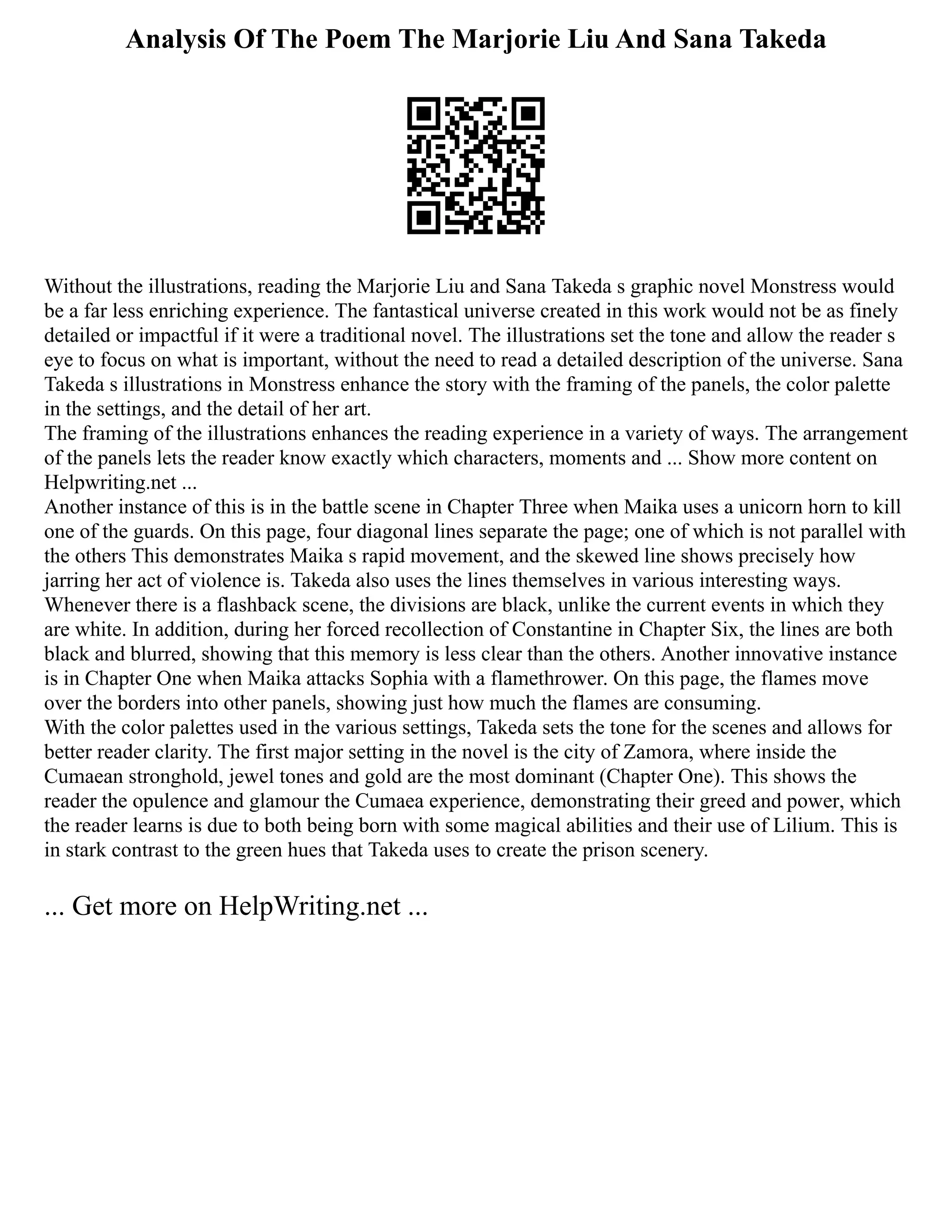 Analysis Of The Poem The Marjorie Liu And Sana Takeda
Without the illustrations, reading the Marjorie Liu and Sana Takeda s graphic novel Monstress would
be a far less enriching experience. The fantastical universe created in this work would not be as finely
detailed or impactful if it were a traditional novel. The illustrations set the tone and allow the reader s
eye to focus on what is important, without the need to read a detailed description of the universe. Sana
Takeda s illustrations in Monstress enhance the story with the framing of the panels, the color palette
in the settings, and the detail of her art.
The framing of the illustrations enhances the reading experience in a variety of ways. The arrangement
of the panels lets the reader know exactly which characters, moments and ... Show more content on
Helpwriting.net ...
Another instance of this is in the battle scene in Chapter Three when Maika uses a unicorn horn to kill
one of the guards. On this page, four diagonal lines separate the page; one of which is not parallel with
the others This demonstrates Maika s rapid movement, and the skewed line shows precisely how
jarring her act of violence is. Takeda also uses the lines themselves in various interesting ways.
Whenever there is a flashback scene, the divisions are black, unlike the current events in which they
are white. In addition, during her forced recollection of Constantine in Chapter Six, the lines are both
black and blurred, showing that this memory is less clear than the others. Another innovative instance
is in Chapter One when Maika attacks Sophia with a flamethrower. On this page, the flames move
over the borders into other panels, showing just how much the flames are consuming.
With the color palettes used in the various settings, Takeda sets the tone for the scenes and allows for
better reader clarity. The first major setting in the novel is the city of Zamora, where inside the
Cumaean stronghold, jewel tones and gold are the most dominant (Chapter One). This shows the
reader the opulence and glamour the Cumaea experience, demonstrating their greed and power, which
the reader learns is due to both being born with some magical abilities and their use of Lilium. This is
in stark contrast to the green hues that Takeda uses to create the prison scenery.
... Get more on HelpWriting.net ...
 