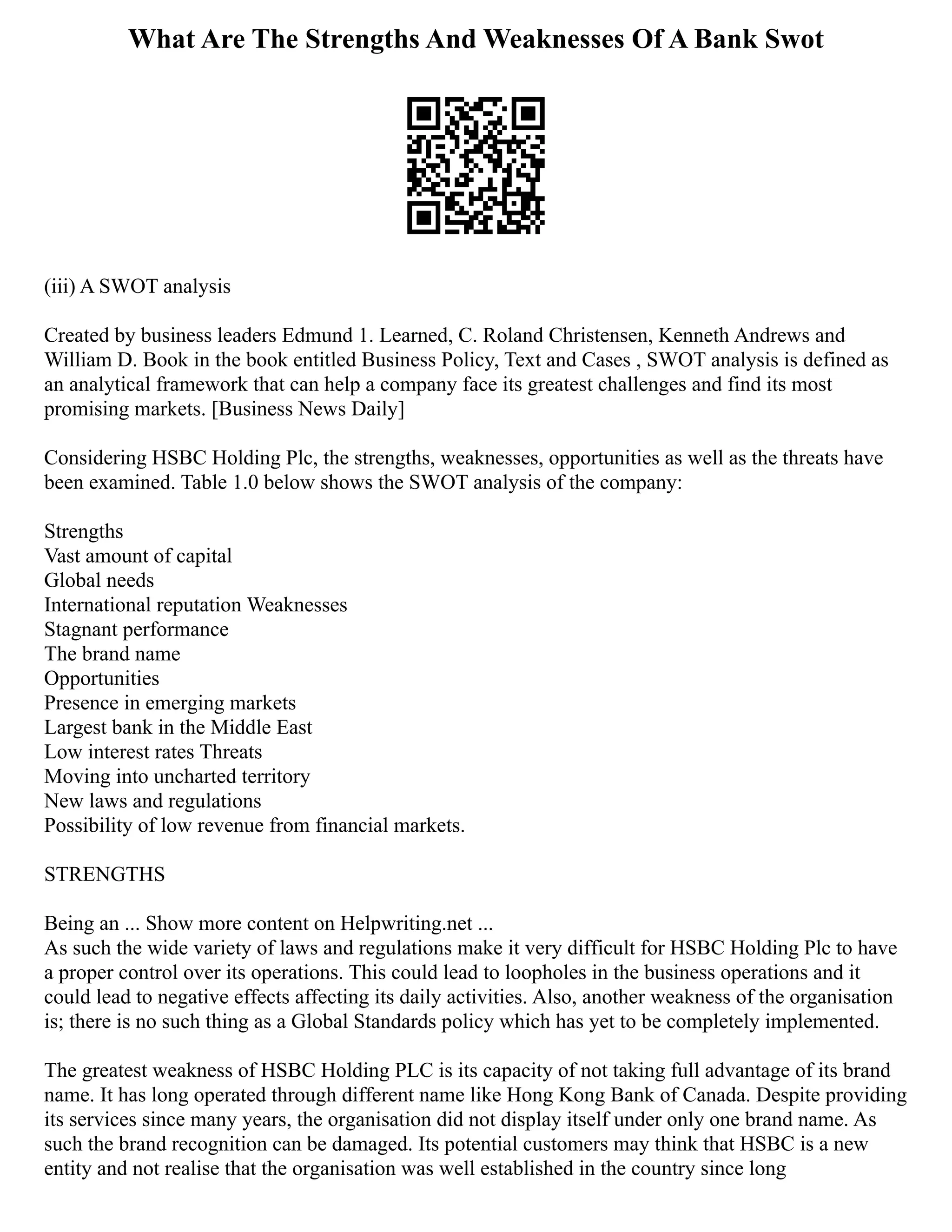 What Are The Strengths And Weaknesses Of A Bank Swot
(iii) A SWOT analysis
Created by business leaders Edmund 1. Learned, C. Roland Christensen, Kenneth Andrews and
William D. Book in the book entitled Business Policy, Text and Cases , SWOT analysis is defined as
an analytical framework that can help a company face its greatest challenges and find its most
promising markets. [Business News Daily]
Considering HSBC Holding Plc, the strengths, weaknesses, opportunities as well as the threats have
been examined. Table 1.0 below shows the SWOT analysis of the company:
Strengths
Vast amount of capital
Global needs
International reputation Weaknesses
Stagnant performance
The brand name
Opportunities
Presence in emerging markets
Largest bank in the Middle East
Low interest rates Threats
Moving into uncharted territory
New laws and regulations
Possibility of low revenue from financial markets.
STRENGTHS
Being an ... Show more content on Helpwriting.net ...
As such the wide variety of laws and regulations make it very difficult for HSBC Holding Plc to have
a proper control over its operations. This could lead to loopholes in the business operations and it
could lead to negative effects affecting its daily activities. Also, another weakness of the organisation
is; there is no such thing as a Global Standards policy which has yet to be completely implemented.
The greatest weakness of HSBC Holding PLC is its capacity of not taking full advantage of its brand
name. It has long operated through different name like Hong Kong Bank of Canada. Despite providing
its services since many years, the organisation did not display itself under only one brand name. As
such the brand recognition can be damaged. Its potential customers may think that HSBC is a new
entity and not realise that the organisation was well established in the country since long
 