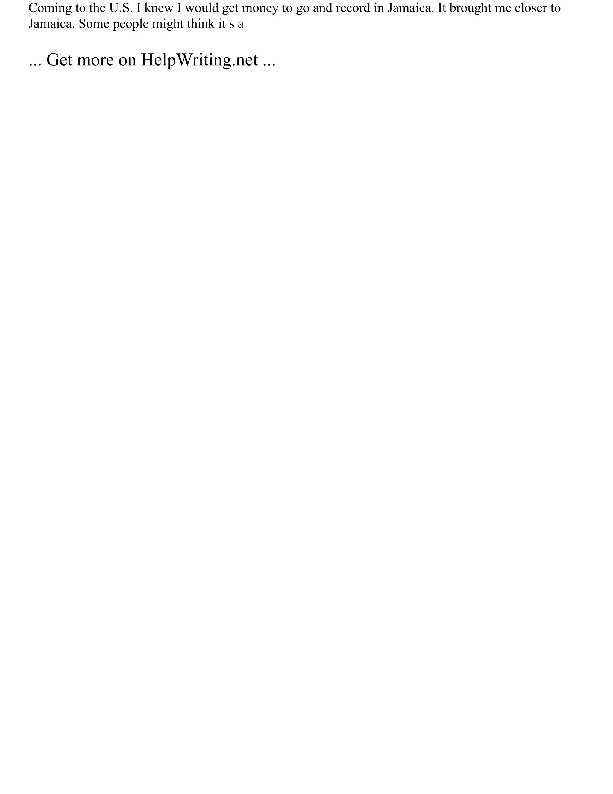 Coming to the U.S. I knew I would get money to go and record in Jamaica. It brought me closer to
Jamaica. Some people might think it s a
... Get more on HelpWriting.net ...
 