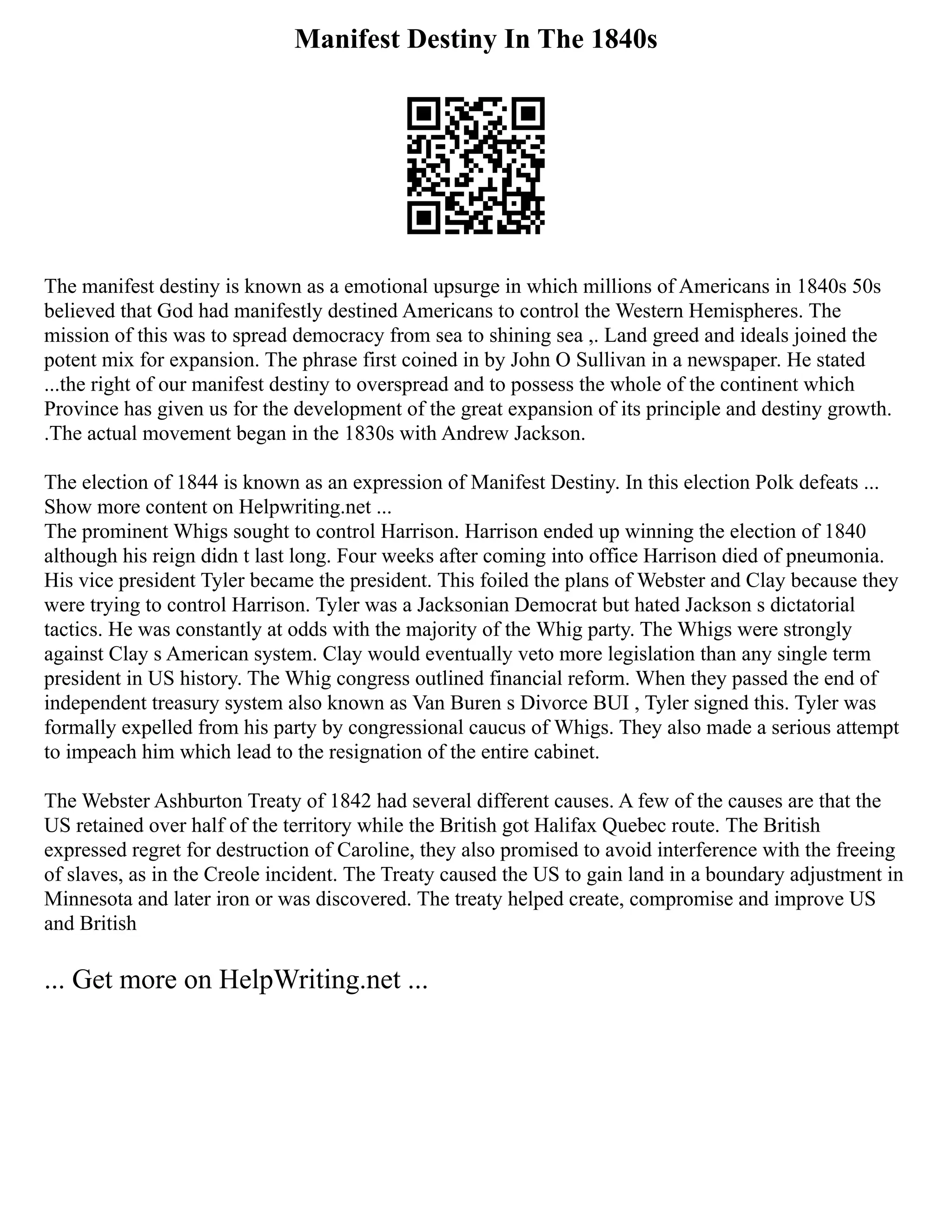 Manifest Destiny In The 1840s
The manifest destiny is known as a emotional upsurge in which millions of Americans in 1840s 50s
believed that God had manifestly destined Americans to control the Western Hemispheres. The
mission of this was to spread democracy from sea to shining sea ,. Land greed and ideals joined the
potent mix for expansion. The phrase first coined in by John O Sullivan in a newspaper. He stated
...the right of our manifest destiny to overspread and to possess the whole of the continent which
Province has given us for the development of the great expansion of its principle and destiny growth.
.The actual movement began in the 1830s with Andrew Jackson.
The election of 1844 is known as an expression of Manifest Destiny. In this election Polk defeats ...
Show more content on Helpwriting.net ...
The prominent Whigs sought to control Harrison. Harrison ended up winning the election of 1840
although his reign didn t last long. Four weeks after coming into office Harrison died of pneumonia.
His vice president Tyler became the president. This foiled the plans of Webster and Clay because they
were trying to control Harrison. Tyler was a Jacksonian Democrat but hated Jackson s dictatorial
tactics. He was constantly at odds with the majority of the Whig party. The Whigs were strongly
against Clay s American system. Clay would eventually veto more legislation than any single term
president in US history. The Whig congress outlined financial reform. When they passed the end of
independent treasury system also known as Van Buren s Divorce BUI , Tyler signed this. Tyler was
formally expelled from his party by congressional caucus of Whigs. They also made a serious attempt
to impeach him which lead to the resignation of the entire cabinet.
The Webster Ashburton Treaty of 1842 had several different causes. A few of the causes are that the
US retained over half of the territory while the British got Halifax Quebec route. The British
expressed regret for destruction of Caroline, they also promised to avoid interference with the freeing
of slaves, as in the Creole incident. The Treaty caused the US to gain land in a boundary adjustment in
Minnesota and later iron or was discovered. The treaty helped create, compromise and improve US
and British
... Get more on HelpWriting.net ...
 