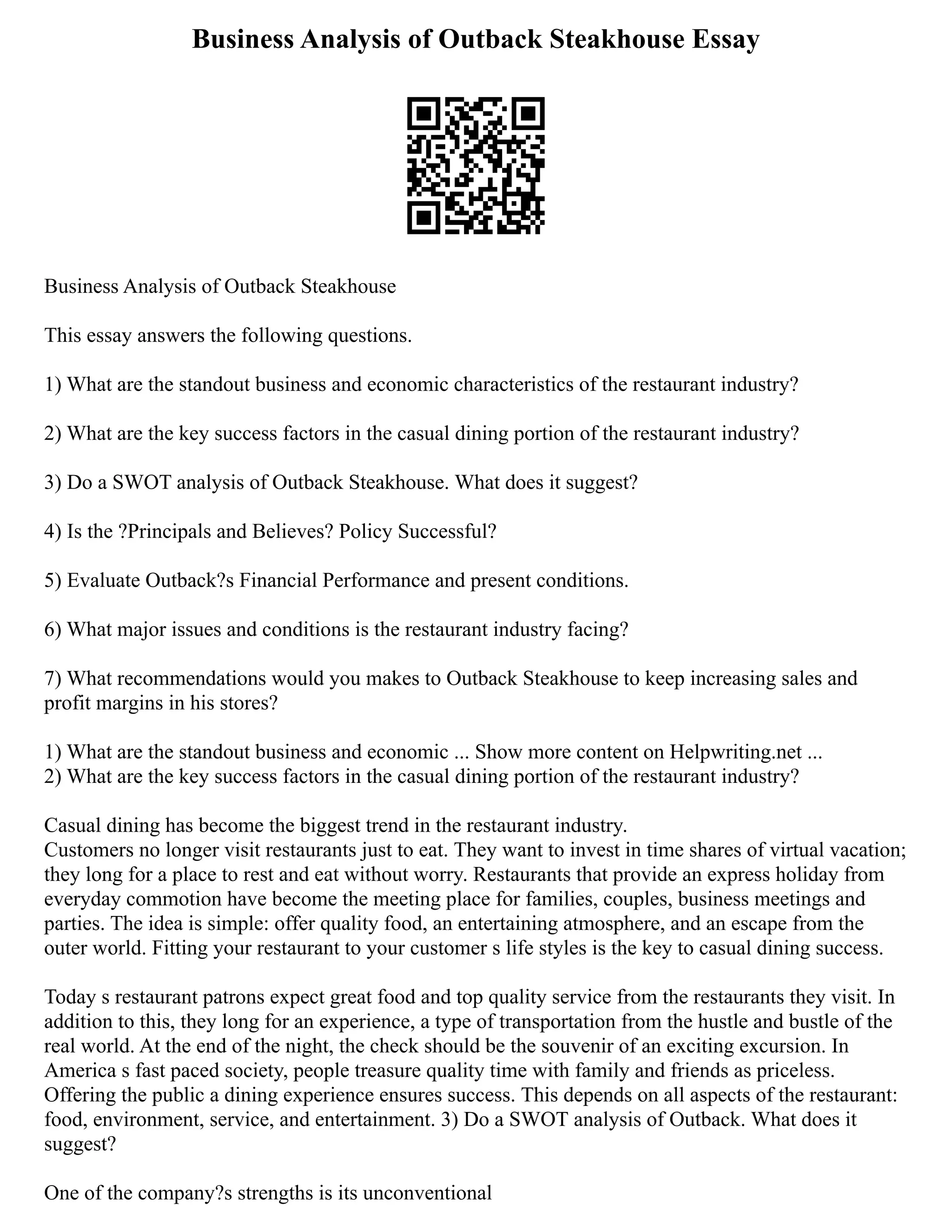 Business Analysis of Outback Steakhouse Essay
Business Analysis of Outback Steakhouse
This essay answers the following questions.
1) What are the standout business and economic characteristics of the restaurant industry?
2) What are the key success factors in the casual dining portion of the restaurant industry?
3) Do a SWOT analysis of Outback Steakhouse. What does it suggest?
4) Is the ?Principals and Believes? Policy Successful?
5) Evaluate Outback?s Financial Performance and present conditions.
6) What major issues and conditions is the restaurant industry facing?
7) What recommendations would you makes to Outback Steakhouse to keep increasing sales and
profit margins in his stores?
1) What are the standout business and economic ... Show more content on Helpwriting.net ...
2) What are the key success factors in the casual dining portion of the restaurant industry?
Casual dining has become the biggest trend in the restaurant industry.
Customers no longer visit restaurants just to eat. They want to invest in time shares of virtual vacation;
they long for a place to rest and eat without worry. Restaurants that provide an express holiday from
everyday commotion have become the meeting place for families, couples, business meetings and
parties. The idea is simple: offer quality food, an entertaining atmosphere, and an escape from the
outer world. Fitting your restaurant to your customer s life styles is the key to casual dining success.
Today s restaurant patrons expect great food and top quality service from the restaurants they visit. In
addition to this, they long for an experience, a type of transportation from the hustle and bustle of the
real world. At the end of the night, the check should be the souvenir of an exciting excursion. In
America s fast paced society, people treasure quality time with family and friends as priceless.
Offering the public a dining experience ensures success. This depends on all aspects of the restaurant:
food, environment, service, and entertainment. 3) Do a SWOT analysis of Outback. What does it
suggest?
One of the company?s strengths is its unconventional
 