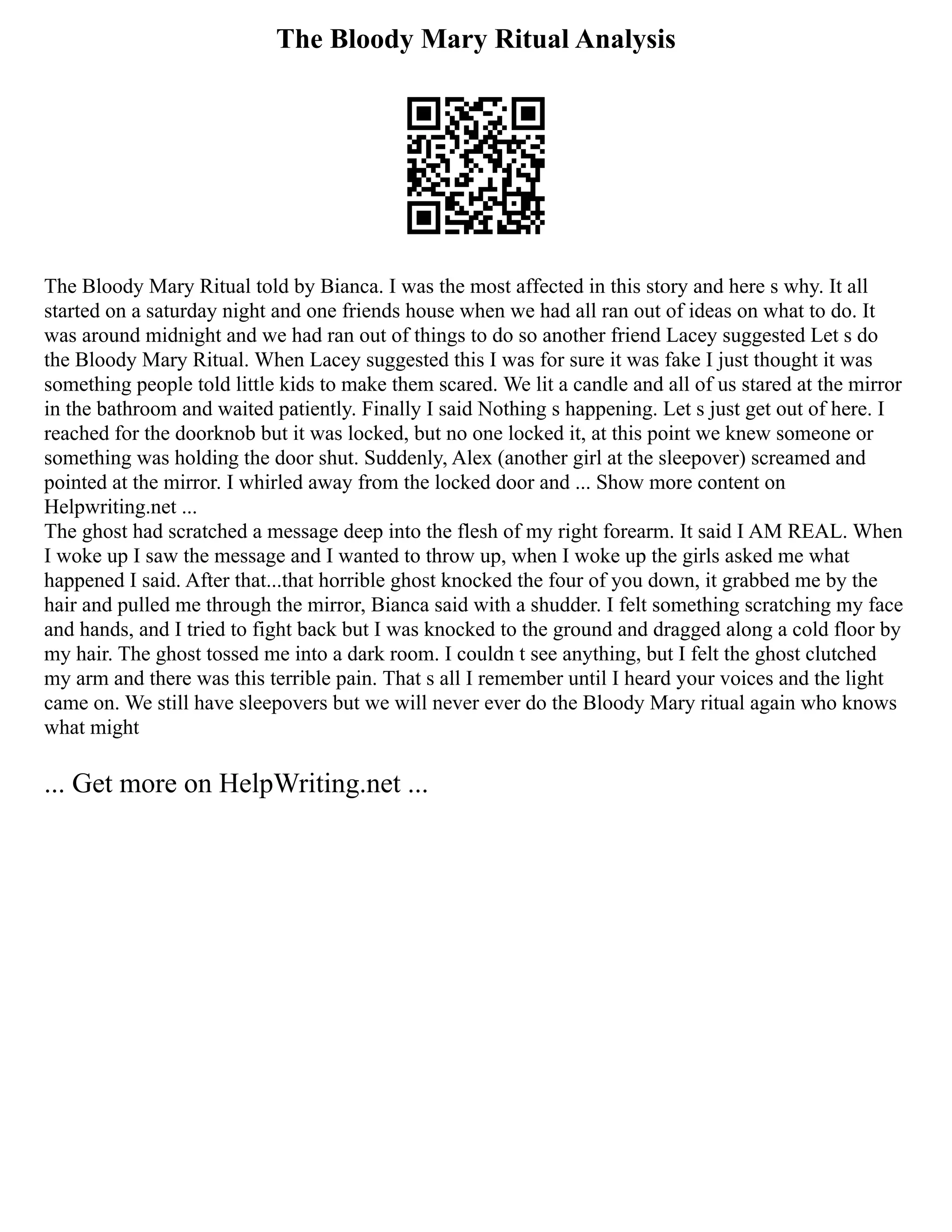 The Bloody Mary Ritual Analysis
The Bloody Mary Ritual told by Bianca. I was the most affected in this story and here s why. It all
started on a saturday night and one friends house when we had all ran out of ideas on what to do. It
was around midnight and we had ran out of things to do so another friend Lacey suggested Let s do
the Bloody Mary Ritual. When Lacey suggested this I was for sure it was fake I just thought it was
something people told little kids to make them scared. We lit a candle and all of us stared at the mirror
in the bathroom and waited patiently. Finally I said Nothing s happening. Let s just get out of here. I
reached for the doorknob but it was locked, but no one locked it, at this point we knew someone or
something was holding the door shut. Suddenly, Alex (another girl at the sleepover) screamed and
pointed at the mirror. I whirled away from the locked door and ... Show more content on
Helpwriting.net ...
The ghost had scratched a message deep into the flesh of my right forearm. It said I AM REAL. When
I woke up I saw the message and I wanted to throw up, when I woke up the girls asked me what
happened I said. After that...that horrible ghost knocked the four of you down, it grabbed me by the
hair and pulled me through the mirror, Bianca said with a shudder. I felt something scratching my face
and hands, and I tried to fight back but I was knocked to the ground and dragged along a cold floor by
my hair. The ghost tossed me into a dark room. I couldn t see anything, but I felt the ghost clutched
my arm and there was this terrible pain. That s all I remember until I heard your voices and the light
came on. We still have sleepovers but we will never ever do the Bloody Mary ritual again who knows
what might
... Get more on HelpWriting.net ...
 