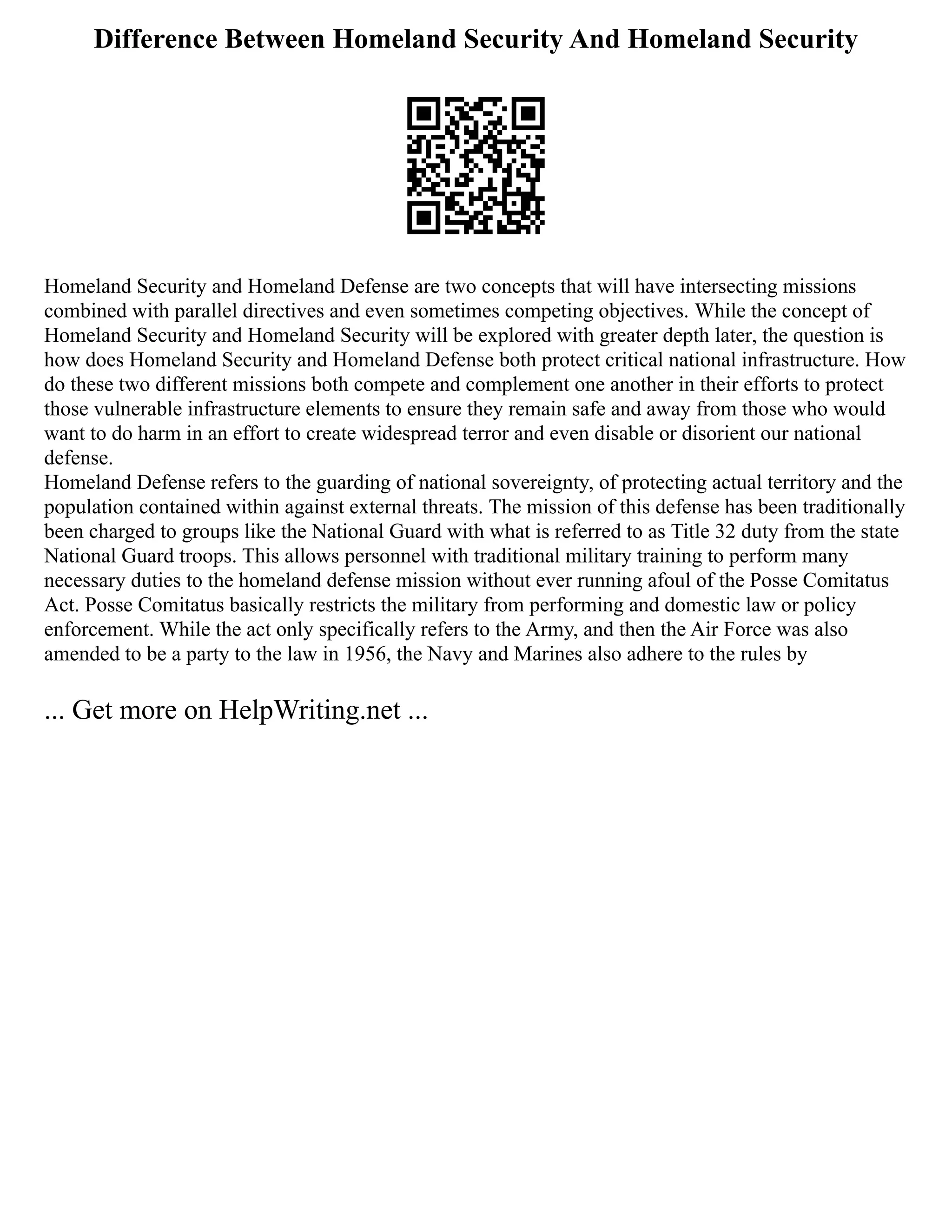 Difference Between Homeland Security And Homeland Security
Homeland Security and Homeland Defense are two concepts that will have intersecting missions
combined with parallel directives and even sometimes competing objectives. While the concept of
Homeland Security and Homeland Security will be explored with greater depth later, the question is
how does Homeland Security and Homeland Defense both protect critical national infrastructure. How
do these two different missions both compete and complement one another in their efforts to protect
those vulnerable infrastructure elements to ensure they remain safe and away from those who would
want to do harm in an effort to create widespread terror and even disable or disorient our national
defense.
Homeland Defense refers to the guarding of national sovereignty, of protecting actual territory and the
population contained within against external threats. The mission of this defense has been traditionally
been charged to groups like the National Guard with what is referred to as Title 32 duty from the state
National Guard troops. This allows personnel with traditional military training to perform many
necessary duties to the homeland defense mission without ever running afoul of the Posse Comitatus
Act. Posse Comitatus basically restricts the military from performing and domestic law or policy
enforcement. While the act only specifically refers to the Army, and then the Air Force was also
amended to be a party to the law in 1956, the Navy and Marines also adhere to the rules by
... Get more on HelpWriting.net ...
 