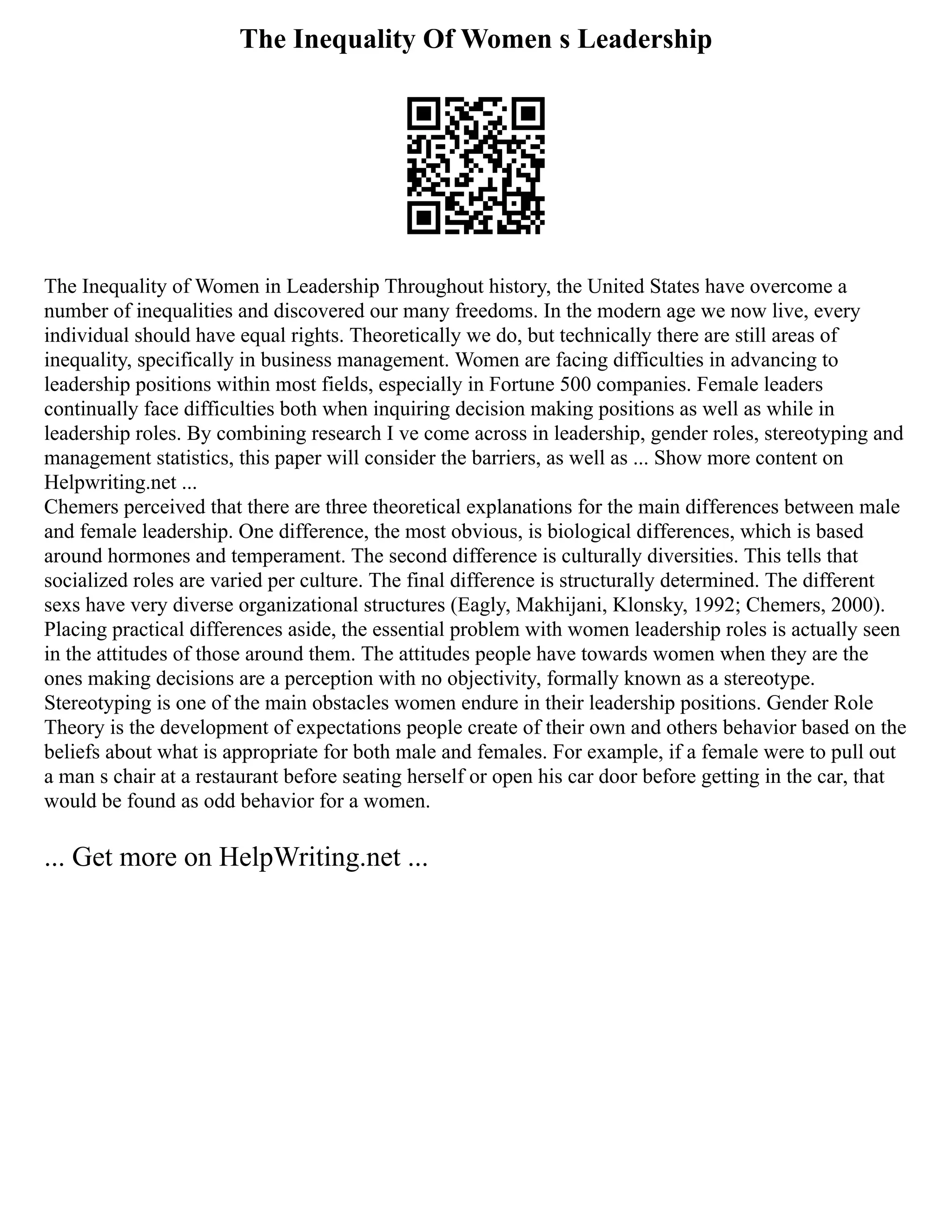 The Inequality Of Women s Leadership
The Inequality of Women in Leadership Throughout history, the United States have overcome a
number of inequalities and discovered our many freedoms. In the modern age we now live, every
individual should have equal rights. Theoretically we do, but technically there are still areas of
inequality, specifically in business management. Women are facing difficulties in advancing to
leadership positions within most fields, especially in Fortune 500 companies. Female leaders
continually face difficulties both when inquiring decision making positions as well as while in
leadership roles. By combining research I ve come across in leadership, gender roles, stereotyping and
management statistics, this paper will consider the barriers, as well as ... Show more content on
Helpwriting.net ...
Chemers perceived that there are three theoretical explanations for the main differences between male
and female leadership. One difference, the most obvious, is biological differences, which is based
around hormones and temperament. The second difference is culturally diversities. This tells that
socialized roles are varied per culture. The final difference is structurally determined. The different
sexs have very diverse organizational structures (Eagly, Makhijani, Klonsky, 1992; Chemers, 2000).
Placing practical differences aside, the essential problem with women leadership roles is actually seen
in the attitudes of those around them. The attitudes people have towards women when they are the
ones making decisions are a perception with no objectivity, formally known as a stereotype.
Stereotyping is one of the main obstacles women endure in their leadership positions. Gender Role
Theory is the development of expectations people create of their own and others behavior based on the
beliefs about what is appropriate for both male and females. For example, if a female were to pull out
a man s chair at a restaurant before seating herself or open his car door before getting in the car, that
would be found as odd behavior for a women.
... Get more on HelpWriting.net ...
 